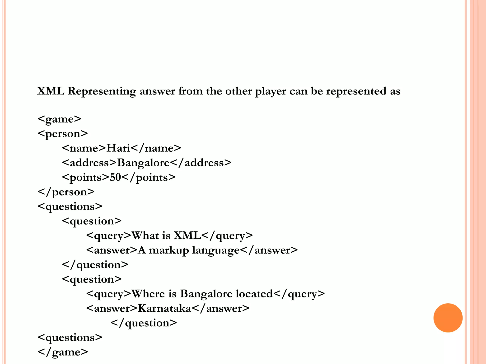 <game>
<person>
<name>Hari</name>
<address>Bangalore</address>
<points>50</points>
</person>
<questions>
<question>
<query>What is XML</query>
<answer>A markup language</answer>
</question>
<question>
<query>Where is Bangalore located</query>
<answer>Karnataka</answer>
</question>
<questions>
</game>
XML Representing answer from the other player can be represented as
 