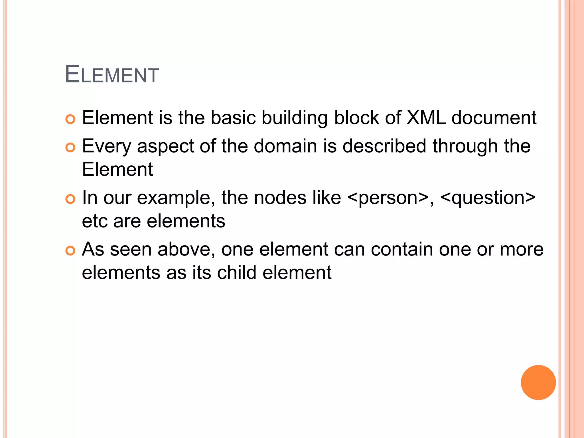 ELEMENT
 Element is the basic building block of XML document
 Every aspect of the domain is described through the
Element
 In our example, the nodes like <person>, <question>
etc are elements
 As seen above, one element can contain one or more
elements as its child element
 