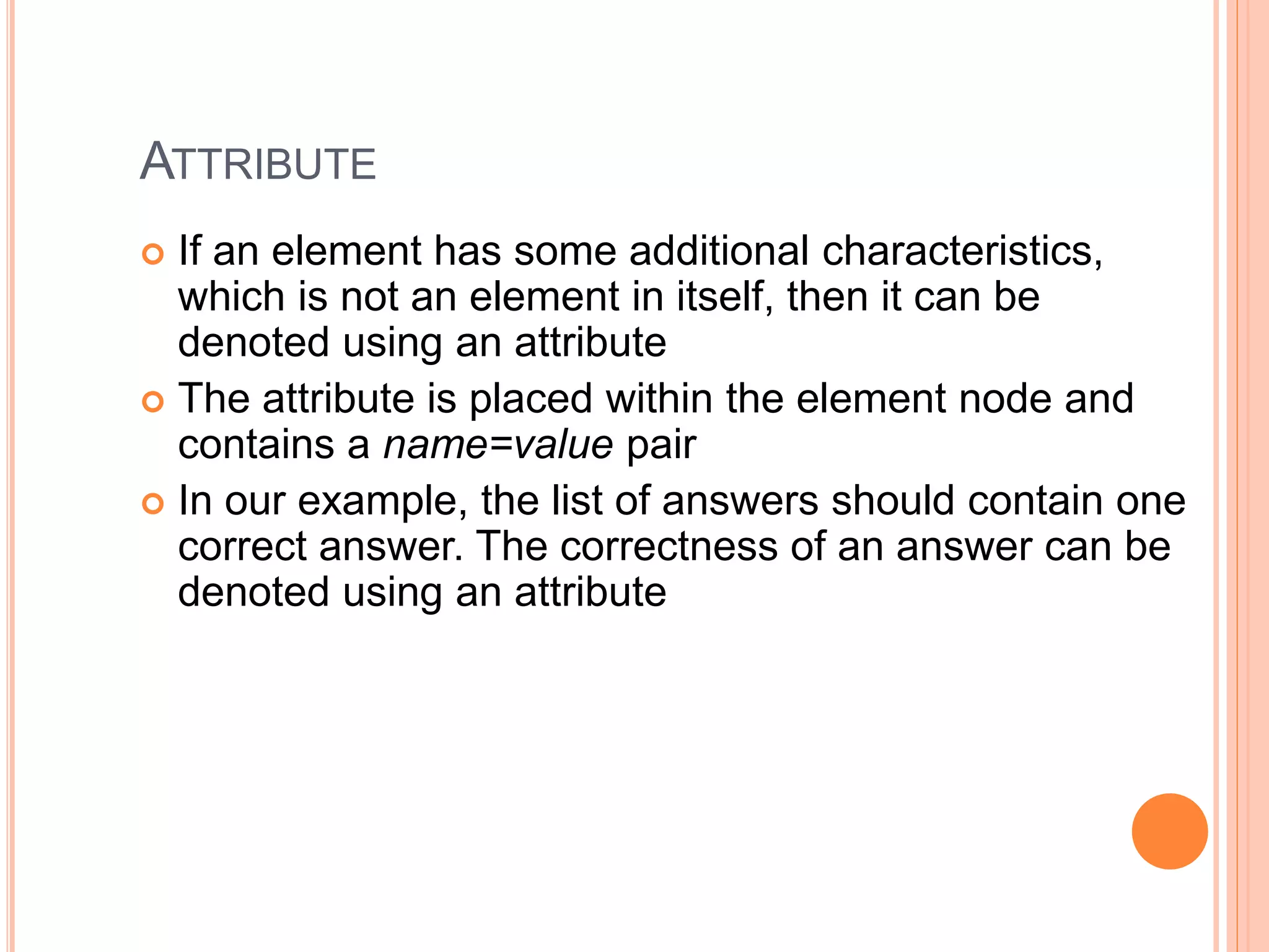 ATTRIBUTE
 If an element has some additional characteristics,
which is not an element in itself, then it can be
denoted using an attribute
 The attribute is placed within the element node and
contains a name=value pair
 In our example, the list of answers should contain one
correct answer. The correctness of an answer can be
denoted using an attribute
 