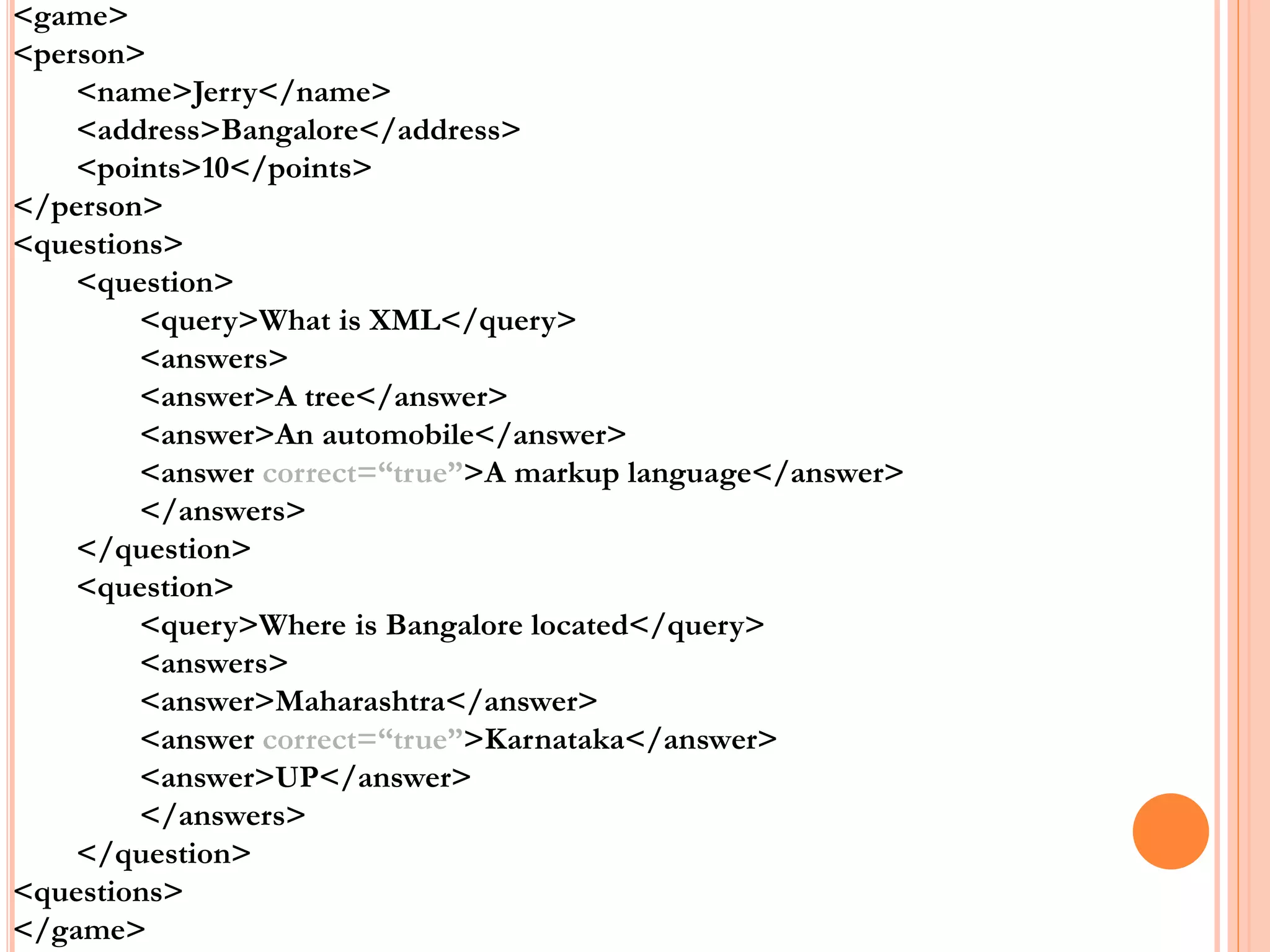 <game>
<person>
<name>Jerry</name>
<address>Bangalore</address>
<points>10</points>
</person>
<questions>
<question>
<query>What is XML</query>
<answers>
<answer>A tree</answer>
<answer>An automobile</answer>
<answer correct=“true”>A markup language</answer>
</answers>
</question>
<question>
<query>Where is Bangalore located</query>
<answers>
<answer>Maharashtra</answer>
<answer correct=“true”>Karnataka</answer>
<answer>UP</answer>
</answers>
</question>
<questions>
</game>
 