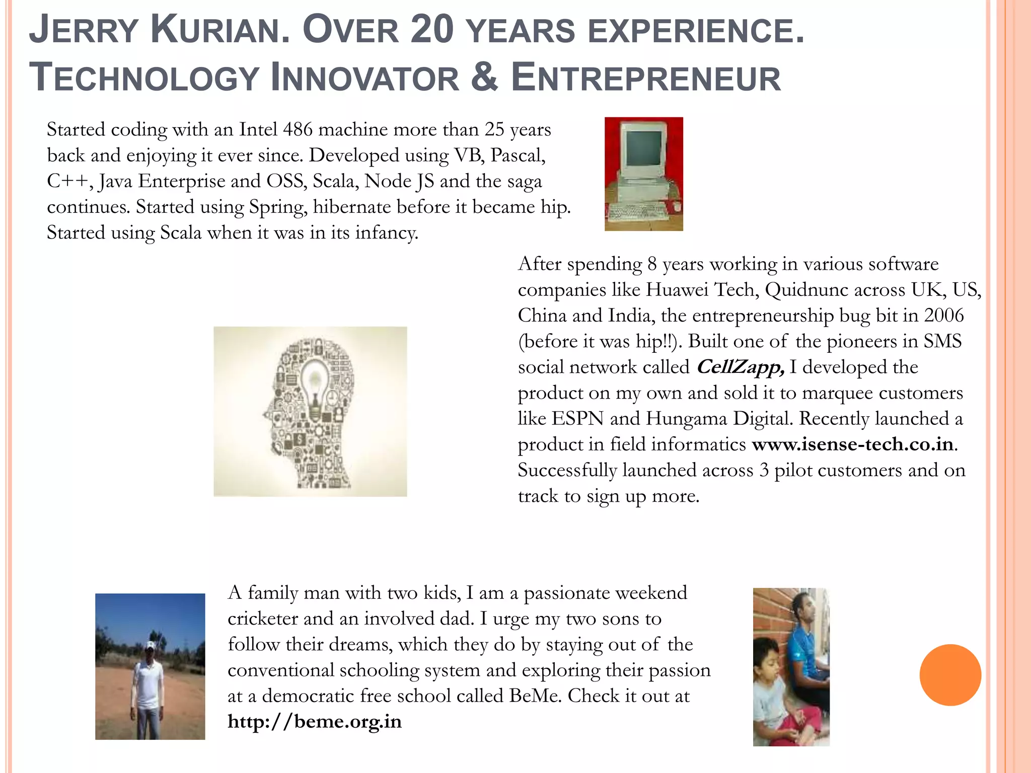 JERRY KURIAN. OVER 20 YEARS EXPERIENCE.
TECHNOLOGY INNOVATOR & ENTREPRENEUR
Started coding with an Intel 486 machine more than 25 years
back and enjoying it ever since. Developed using VB, Pascal,
C++, Java Enterprise and OSS, Scala, Node JS and the saga
continues. Started using Spring, hibernate before it became hip.
Started using Scala when it was in its infancy.
After spending 8 years working in various software
companies like Huawei Tech, Quidnunc across UK, US,
China and India, the entrepreneurship bug bit in 2006
(before it was hip!!). Built one of the pioneers in SMS
social network called CellZapp, I developed the
product on my own and sold it to marquee customers
like ESPN and Hungama Digital. Recently launched a
product in field informatics www.isense-tech.co.in.
Successfully launched across 3 pilot customers and on
track to sign up more.
A family man with two kids, I am a passionate weekend
cricketer and an involved dad. I urge my two sons to
follow their dreams, which they do by staying out of the
conventional schooling system and exploring their passion
at a democratic free school called BeMe. Check it out at
http://beme.org.in
 