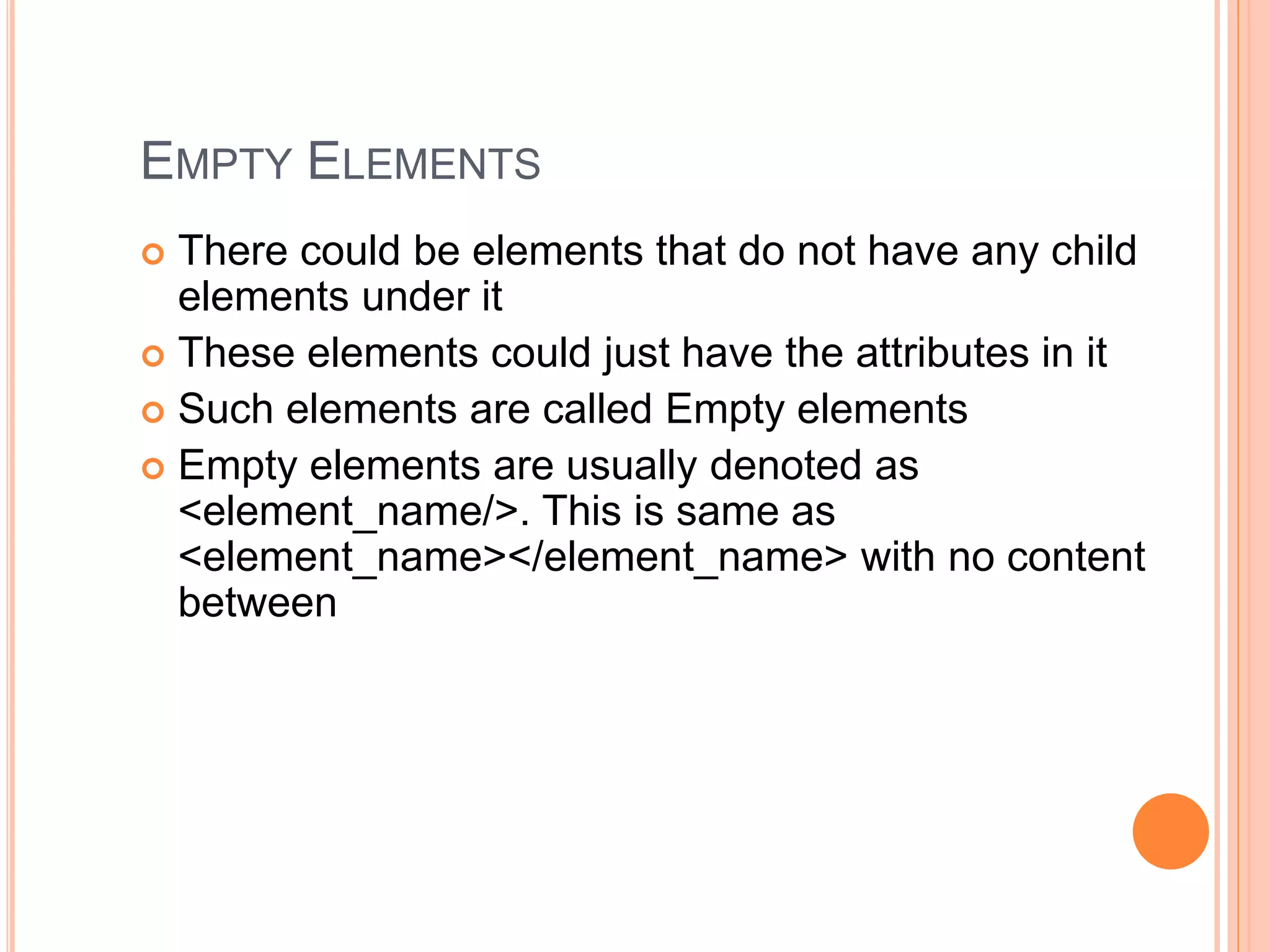 EMPTY ELEMENTS
 There could be elements that do not have any child
elements under it
 These elements could just have the attributes in it
 Such elements are called Empty elements
 Empty elements are usually denoted as
<element_name/>. This is same as
<element_name></element_name> with no content
between
 