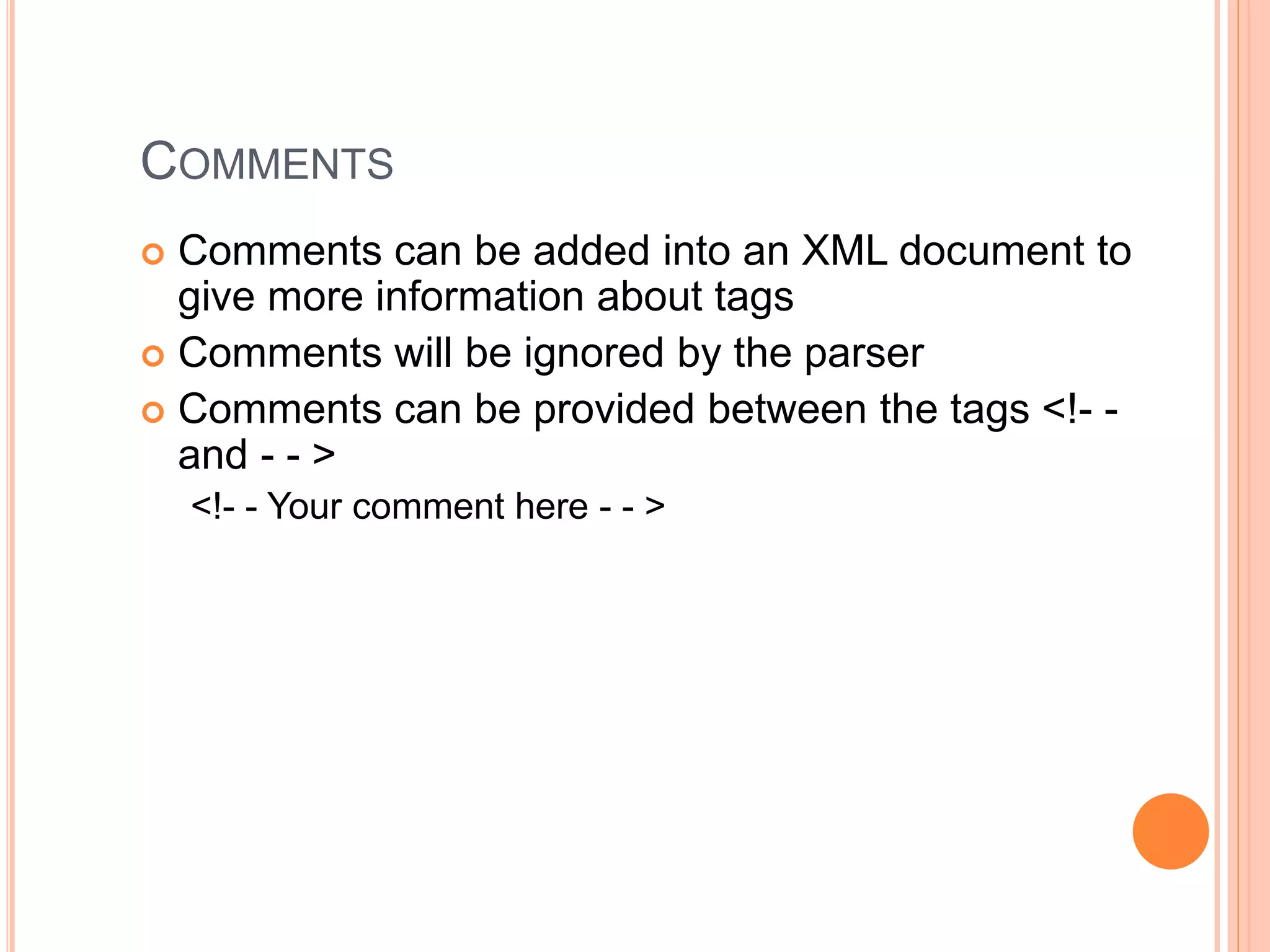 COMMENTS
 Comments can be added into an XML document to
give more information about tags
 Comments will be ignored by the parser
 Comments can be provided between the tags <!- -
and - - >
<!- - Your comment here - - >
 