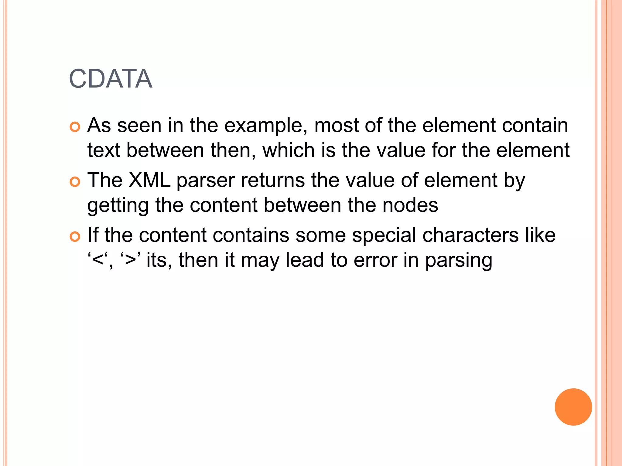 CDATA
 As seen in the example, most of the element contain
text between then, which is the value for the element
 The XML parser returns the value of element by
getting the content between the nodes
 If the content contains some special characters like
‘<‘, ‘>’ its, then it may lead to error in parsing
 