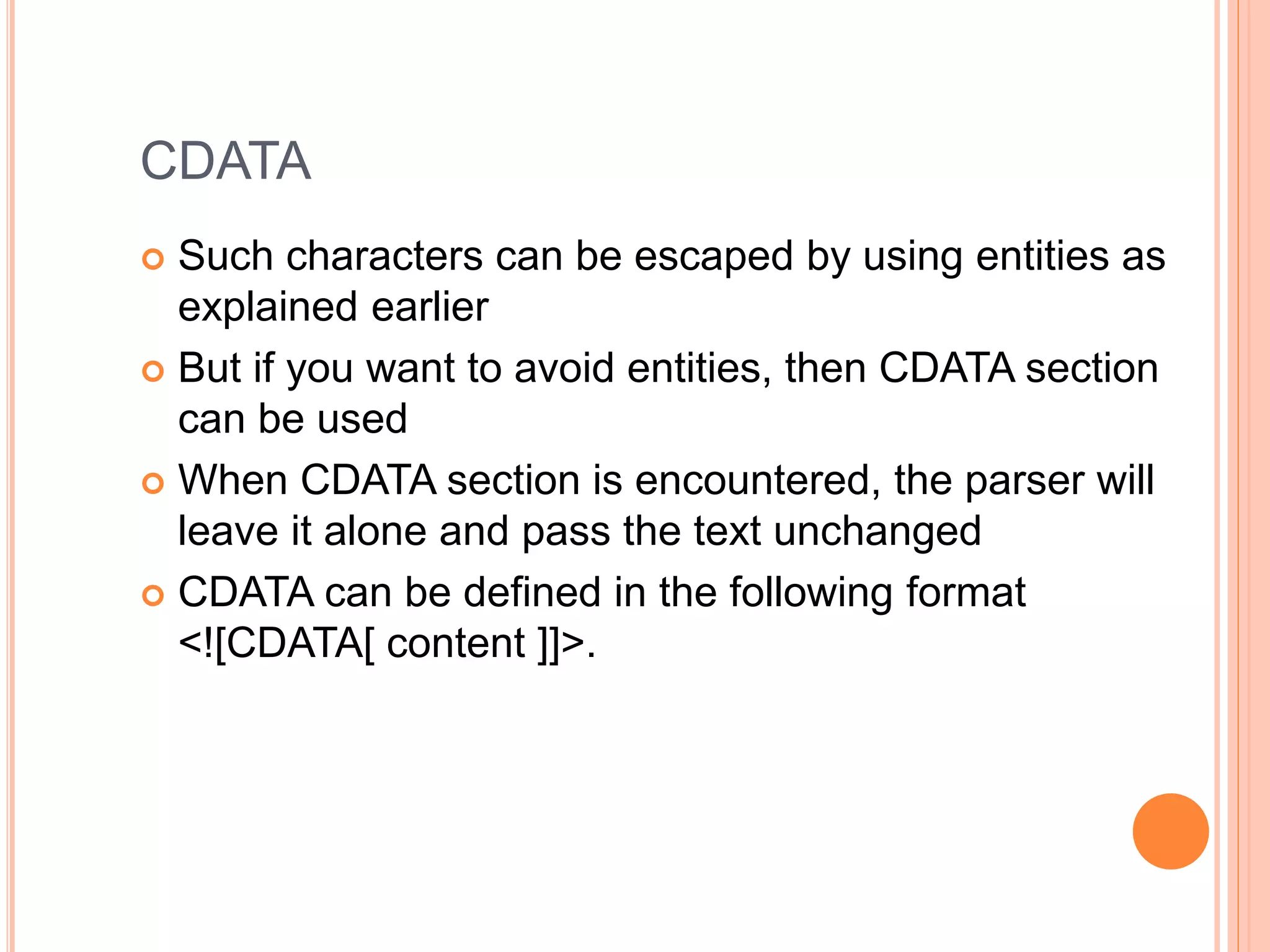 CDATA
 Such characters can be escaped by using entities as
explained earlier
 But if you want to avoid entities, then CDATA section
can be used
 When CDATA section is encountered, the parser will
leave it alone and pass the text unchanged
 CDATA can be defined in the following format
<![CDATA[ content ]]>.
 