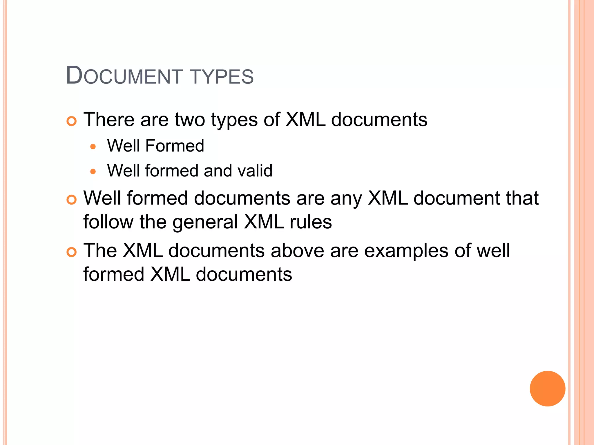 DOCUMENT TYPES
 There are two types of XML documents
 Well Formed
 Well formed and valid
 Well formed documents are any XML document that
follow the general XML rules
 The XML documents above are examples of well
formed XML documents
 