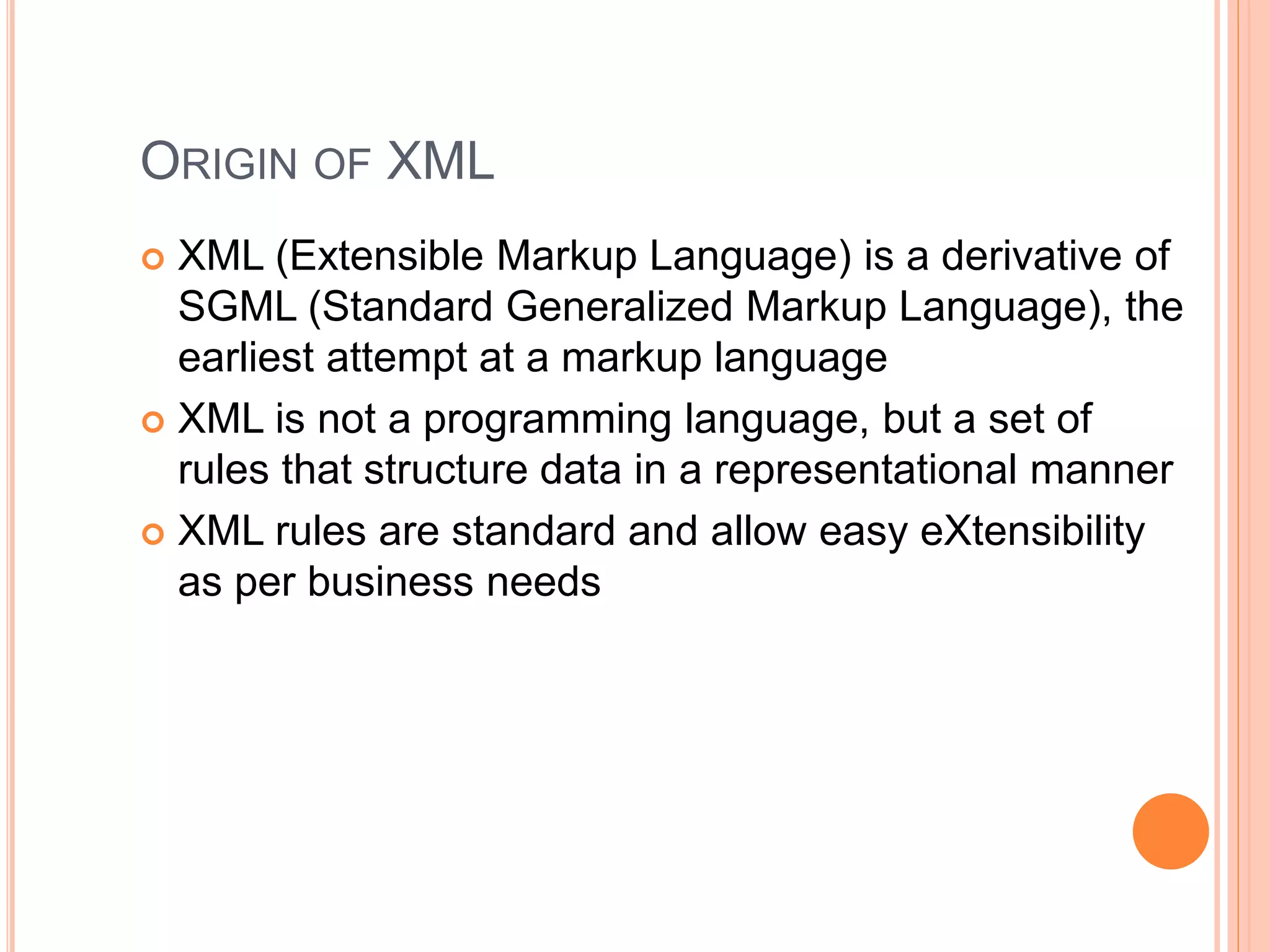 ORIGIN OF XML
 XML (Extensible Markup Language) is a derivative of
SGML (Standard Generalized Markup Language), the
earliest attempt at a markup language
 XML is not a programming language, but a set of
rules that structure data in a representational manner
 XML rules are standard and allow easy eXtensibility
as per business needs
 