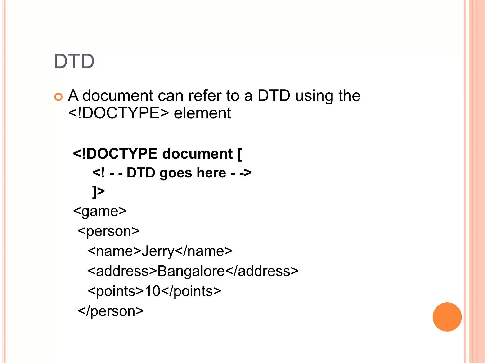 DTD
 A document can refer to a DTD using the
<!DOCTYPE> element
<!DOCTYPE document [
<! - - DTD goes here - ->
]>
<game>
<person>
<name>Jerry</name>
<address>Bangalore</address>
<points>10</points>
</person>
 