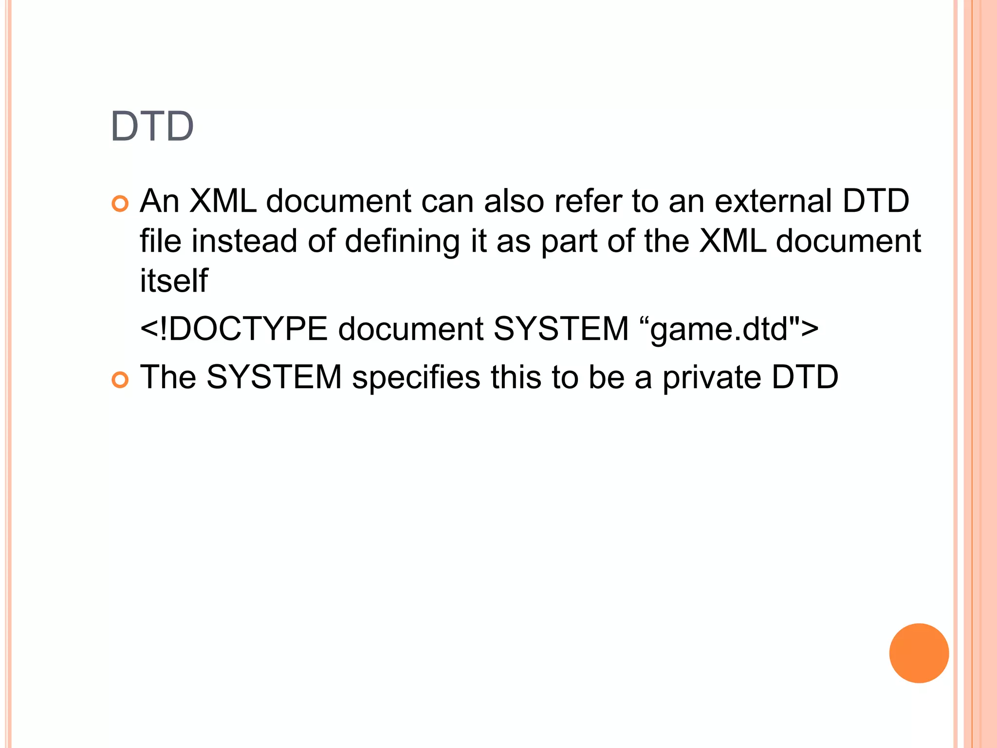 DTD
 An XML document can also refer to an external DTD
file instead of defining it as part of the XML document
itself
<!DOCTYPE document SYSTEM “game.dtd">
 The SYSTEM specifies this to be a private DTD
 