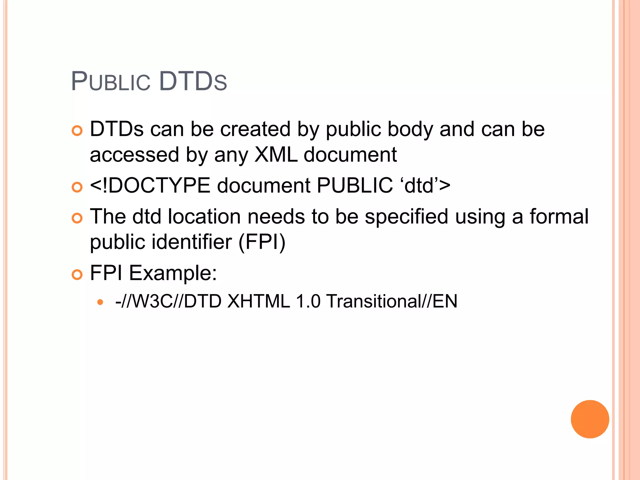 PUBLIC DTDS
 DTDs can be created by public body and can be
accessed by any XML document
 <!DOCTYPE document PUBLIC ‘dtd’>
 The dtd location needs to be specified using a formal
public identifier (FPI)
 FPI Example:
 -//W3C//DTD XHTML 1.0 Transitional//EN
 