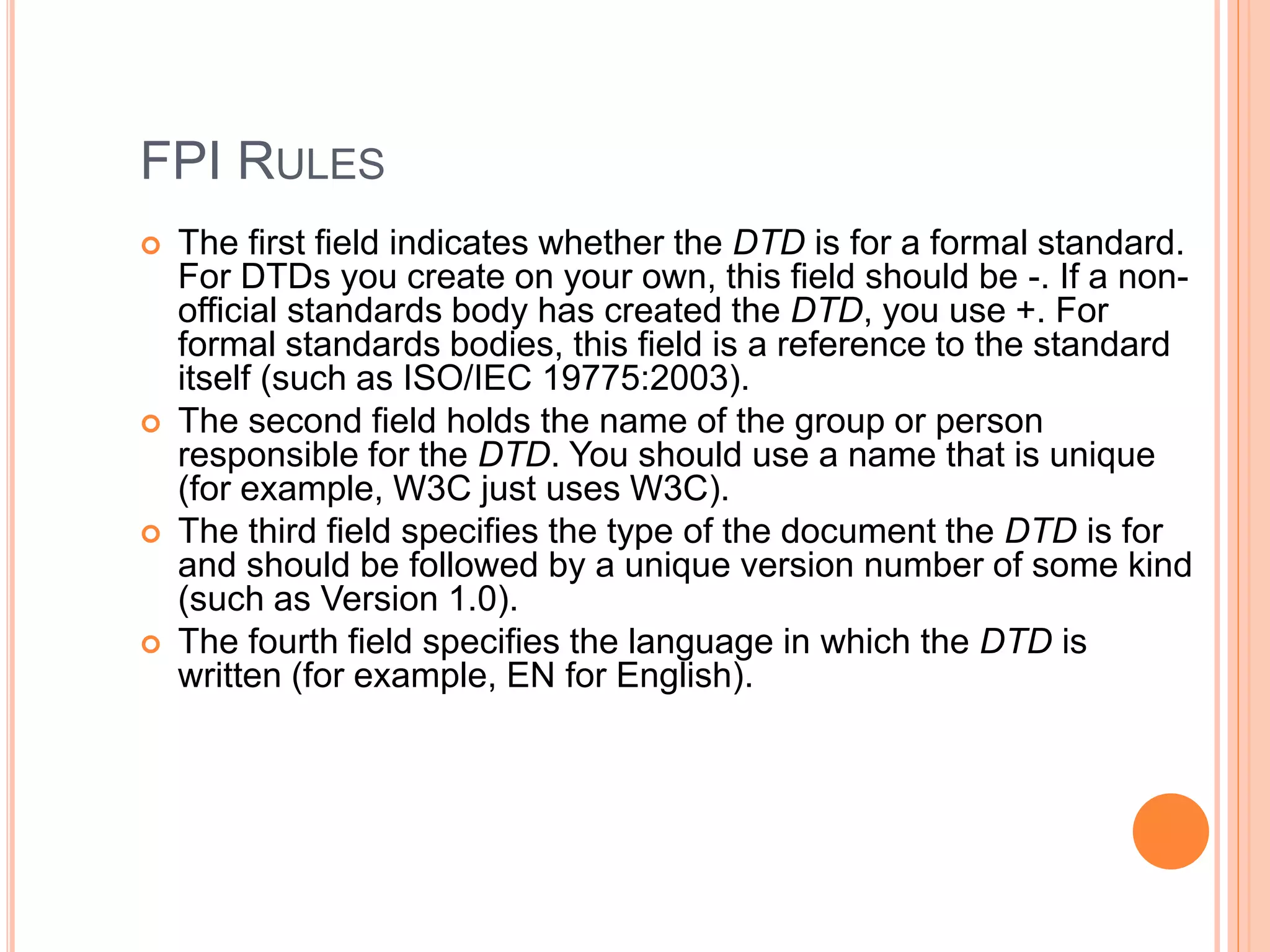 FPI RULES
 The first field indicates whether the DTD is for a formal standard.
For DTDs you create on your own, this field should be -. If a non-
official standards body has created the DTD, you use +. For
formal standards bodies, this field is a reference to the standard
itself (such as ISO/IEC 19775:2003).
 The second field holds the name of the group or person
responsible for the DTD. You should use a name that is unique
(for example, W3C just uses W3C).
 The third field specifies the type of the document the DTD is for
and should be followed by a unique version number of some kind
(such as Version 1.0).
 The fourth field specifies the language in which the DTD is
written (for example, EN for English).
 