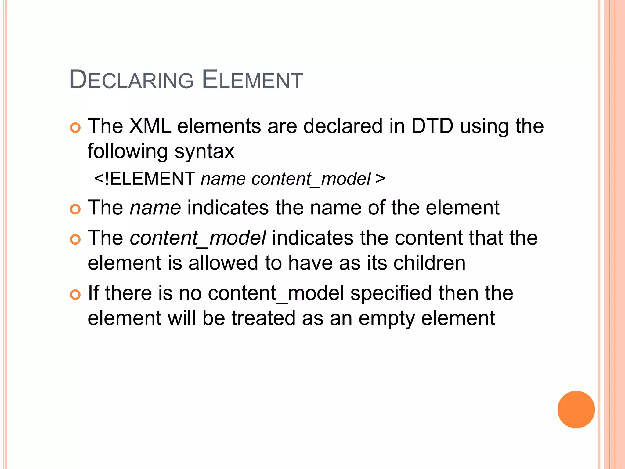 DECLARING ELEMENT
 The XML elements are declared in DTD using the
following syntax
<!ELEMENT name content_model >
 The name indicates the name of the element
 The content_model indicates the content that the
element is allowed to have as its children
 If there is no content_model specified then the
element will be treated as an empty element
 