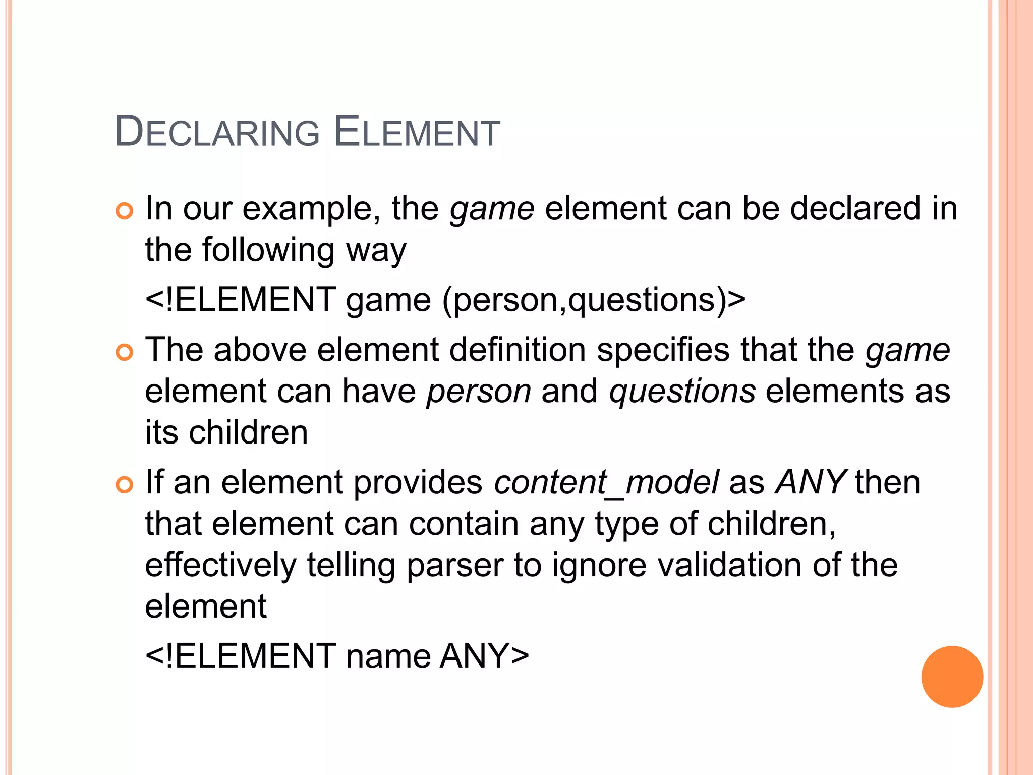 DECLARING ELEMENT
 In our example, the game element can be declared in
the following way
<!ELEMENT game (person,questions)>
 The above element definition specifies that the game
element can have person and questions elements as
its children
 If an element provides content_model as ANY then
that element can contain any type of children,
effectively telling parser to ignore validation of the
element
<!ELEMENT name ANY>
 