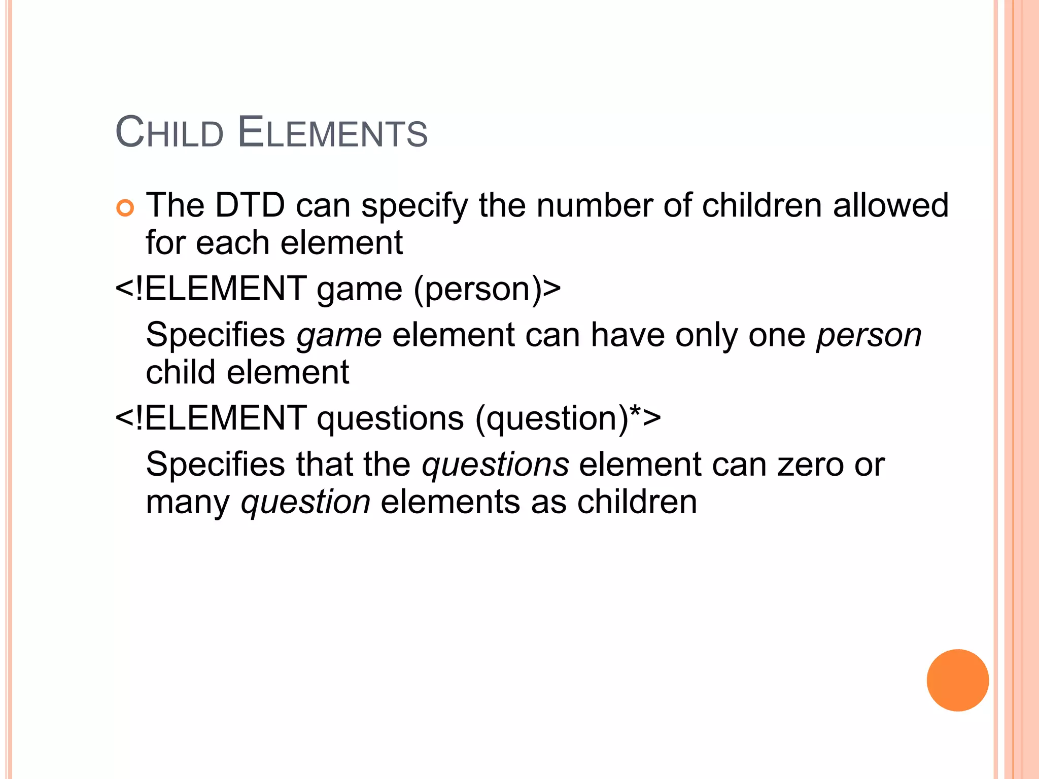 CHILD ELEMENTS
 The DTD can specify the number of children allowed
for each element
<!ELEMENT game (person)>
Specifies game element can have only one person
child element
<!ELEMENT questions (question)*>
Specifies that the questions element can zero or
many question elements as children
 
