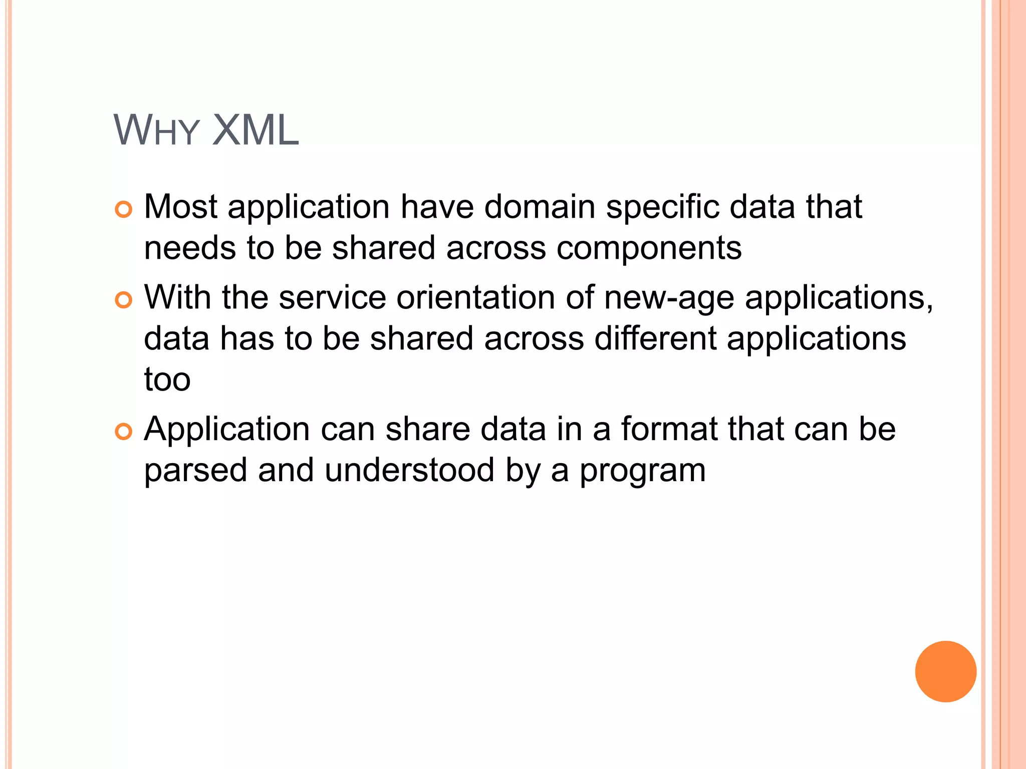 WHY XML
 Most application have domain specific data that
needs to be shared across components
 With the service orientation of new-age applications,
data has to be shared across different applications
too
 Application can share data in a format that can be
parsed and understood by a program
 
