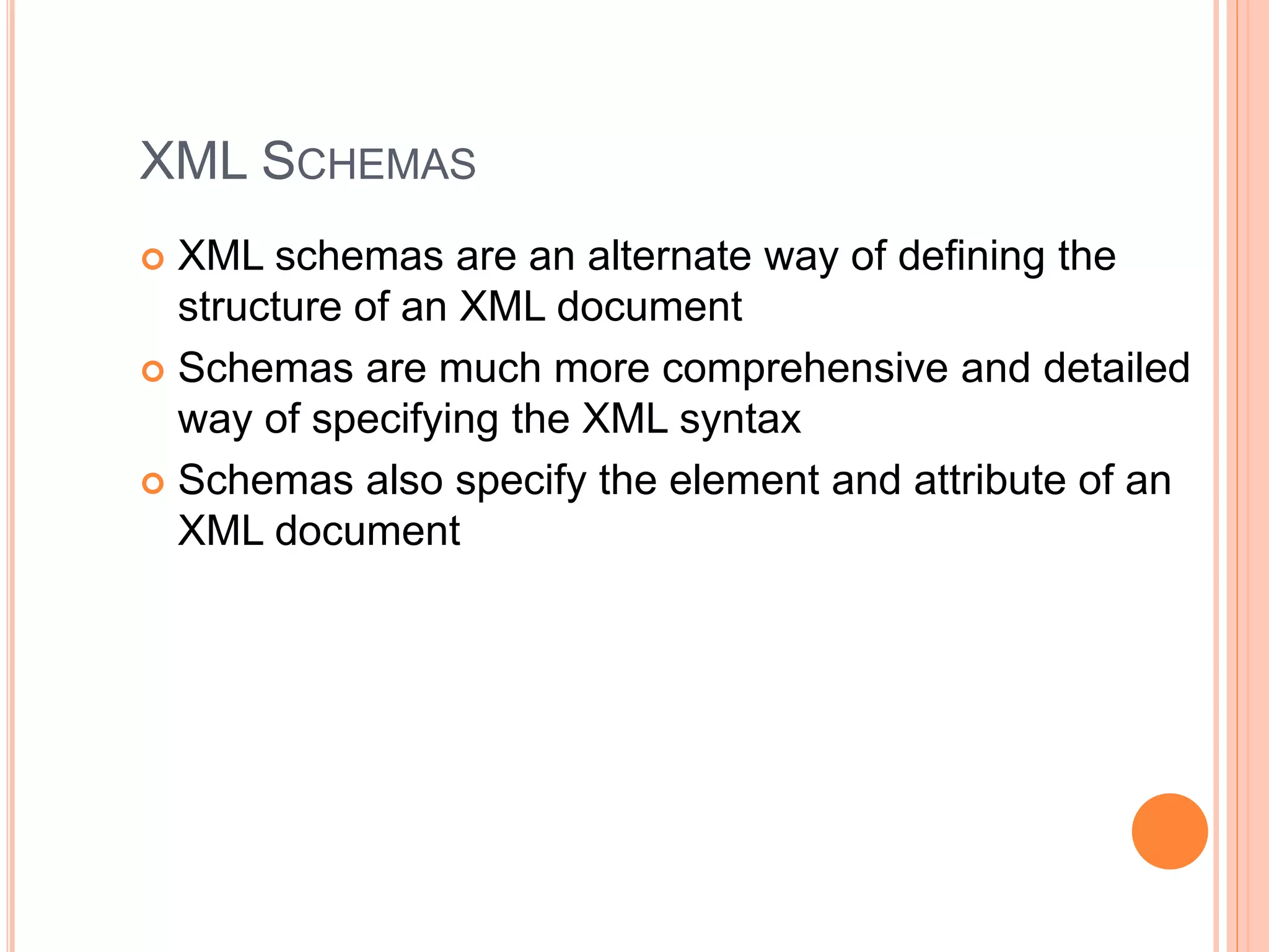 XML SCHEMAS
 XML schemas are an alternate way of defining the
structure of an XML document
 Schemas are much more comprehensive and detailed
way of specifying the XML syntax
 Schemas also specify the element and attribute of an
XML document
 