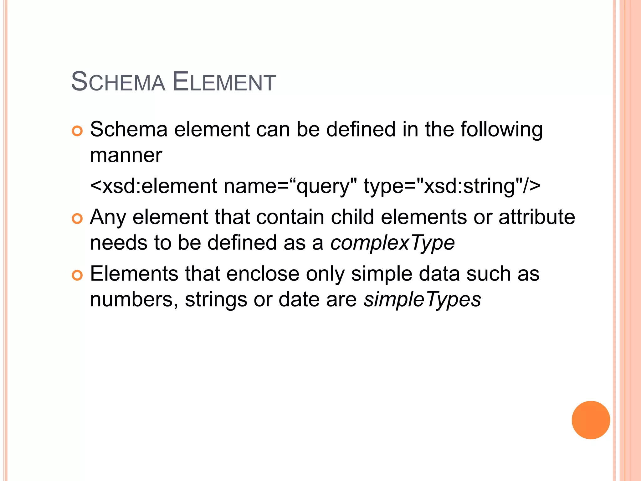 SCHEMA ELEMENT
 Schema element can be defined in the following
manner
<xsd:element name=“query" type="xsd:string"/>
 Any element that contain child elements or attribute
needs to be defined as a complexType
 Elements that enclose only simple data such as
numbers, strings or date are simpleTypes
 