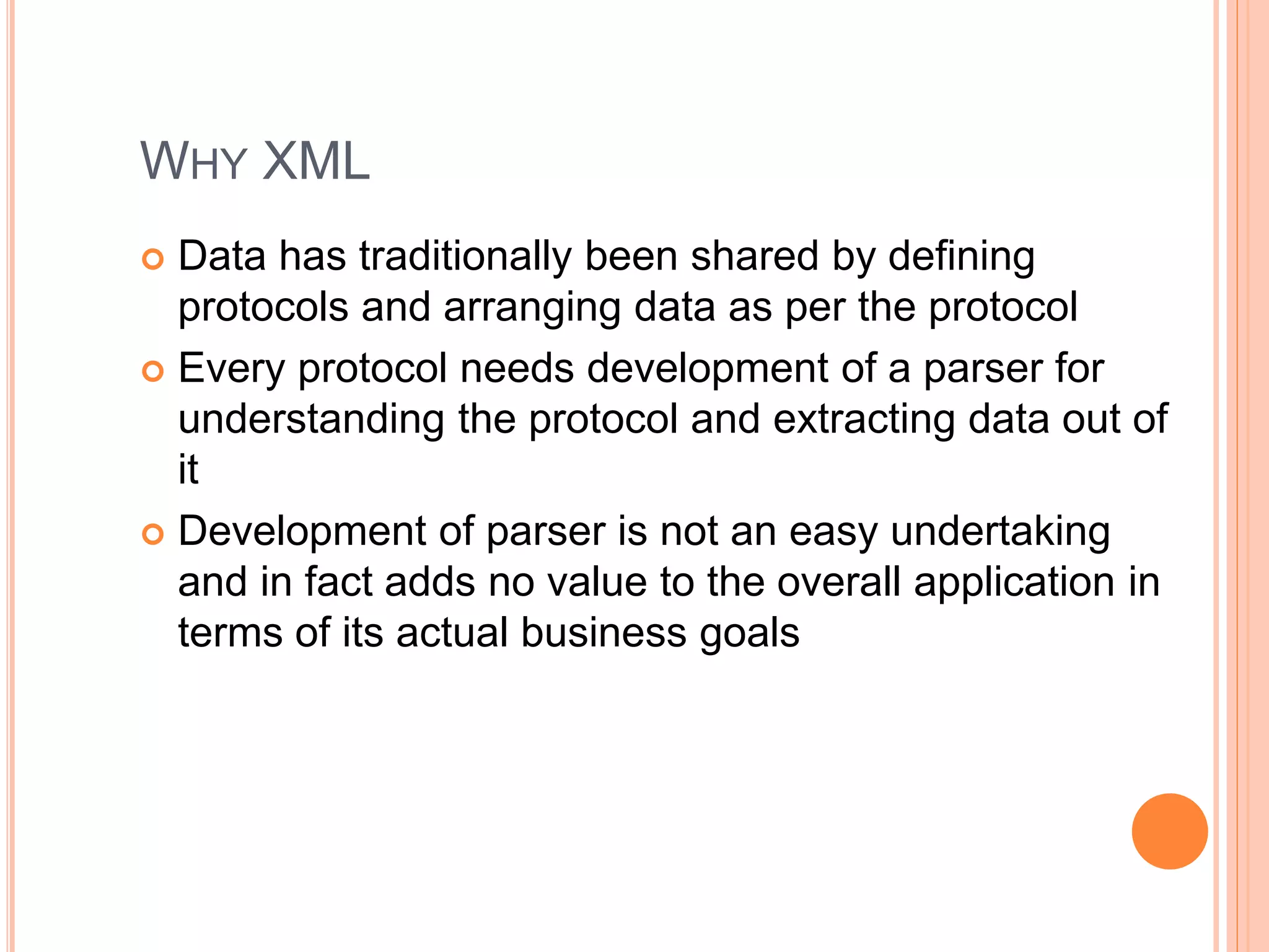 WHY XML
 Data has traditionally been shared by defining
protocols and arranging data as per the protocol
 Every protocol needs development of a parser for
understanding the protocol and extracting data out of
it
 Development of parser is not an easy undertaking
and in fact adds no value to the overall application in
terms of its actual business goals
 
