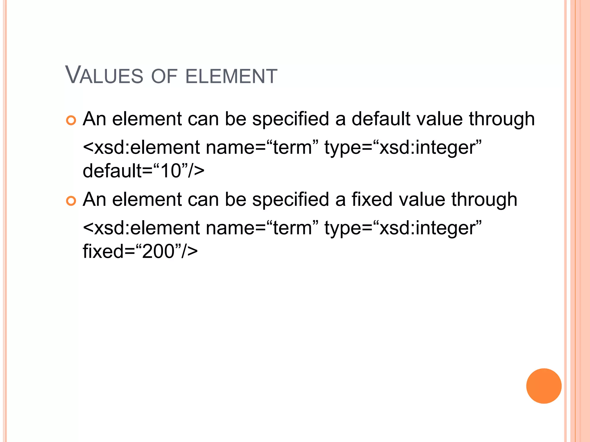 VALUES OF ELEMENT
 An element can be specified a default value through
<xsd:element name=“term” type=“xsd:integer”
default=“10”/>
 An element can be specified a fixed value through
<xsd:element name=“term” type=“xsd:integer”
fixed=“200”/>
 