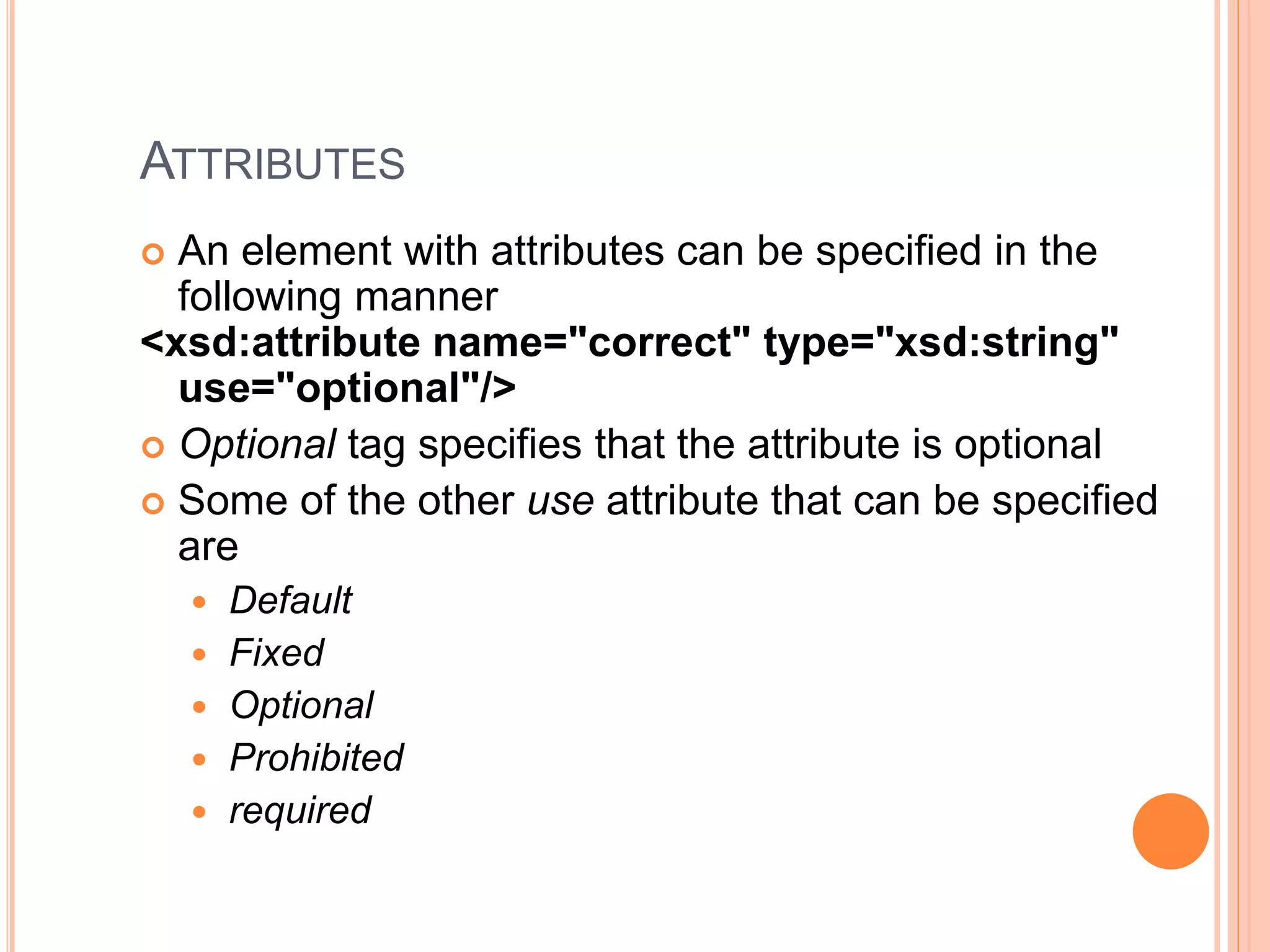 ATTRIBUTES
 An element with attributes can be specified in the
following manner
<xsd:attribute name="correct" type="xsd:string"
use="optional"/>
 Optional tag specifies that the attribute is optional
 Some of the other use attribute that can be specified
are
 Default
 Fixed
 Optional
 Prohibited
 required
 