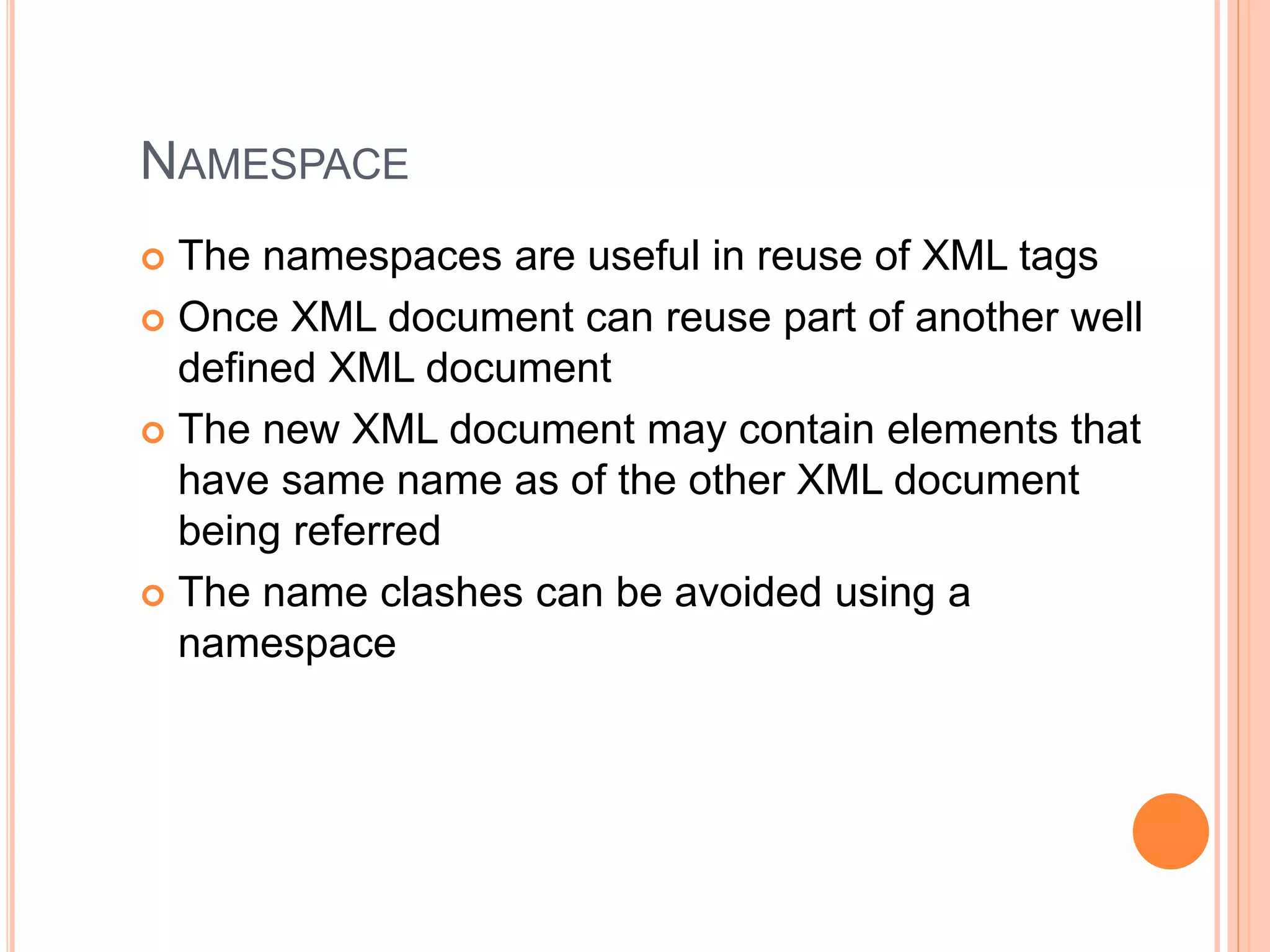 NAMESPACE
 The namespaces are useful in reuse of XML tags
 Once XML document can reuse part of another well
defined XML document
 The new XML document may contain elements that
have same name as of the other XML document
being referred
 The name clashes can be avoided using a
namespace
 