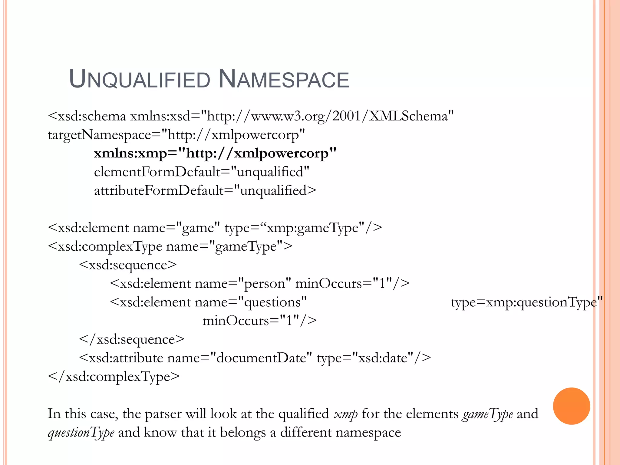 UNQUALIFIED NAMESPACE
<xsd:schema xmlns:xsd="http://www.w3.org/2001/XMLSchema"
targetNamespace="http://xmlpowercorp"
xmlns:xmp="http://xmlpowercorp"
elementFormDefault="unqualified"
attributeFormDefault="unqualified>
<xsd:element name="game" type=“xmp:gameType"/>
<xsd:complexType name="gameType">
<xsd:sequence>
<xsd:element name="person" minOccurs="1"/>
<xsd:element name="questions" type=xmp:questionType"
minOccurs="1"/>
</xsd:sequence>
<xsd:attribute name="documentDate" type="xsd:date"/>
</xsd:complexType>
In this case, the parser will look at the qualified xmp for the elements gameType and
questionType and know that it belongs a different namespace
 