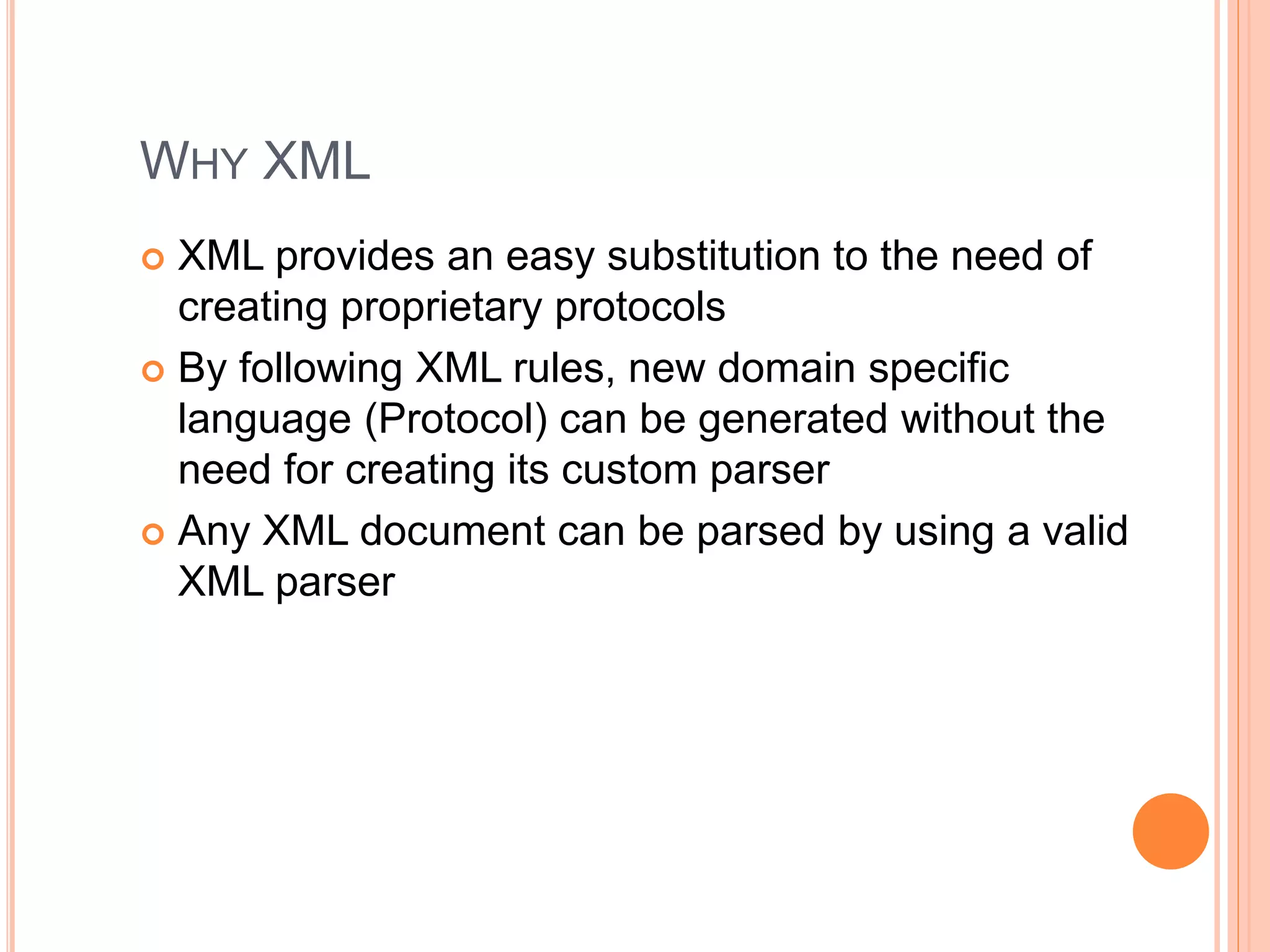 WHY XML
 XML provides an easy substitution to the need of
creating proprietary protocols
 By following XML rules, new domain specific
language (Protocol) can be generated without the
need for creating its custom parser
 Any XML document can be parsed by using a valid
XML parser
 