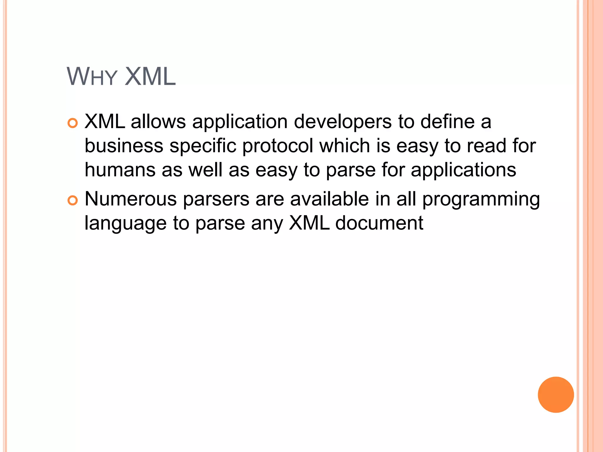 WHY XML
 XML allows application developers to define a
business specific protocol which is easy to read for
humans as well as easy to parse for applications
 Numerous parsers are available in all programming
language to parse any XML document
 