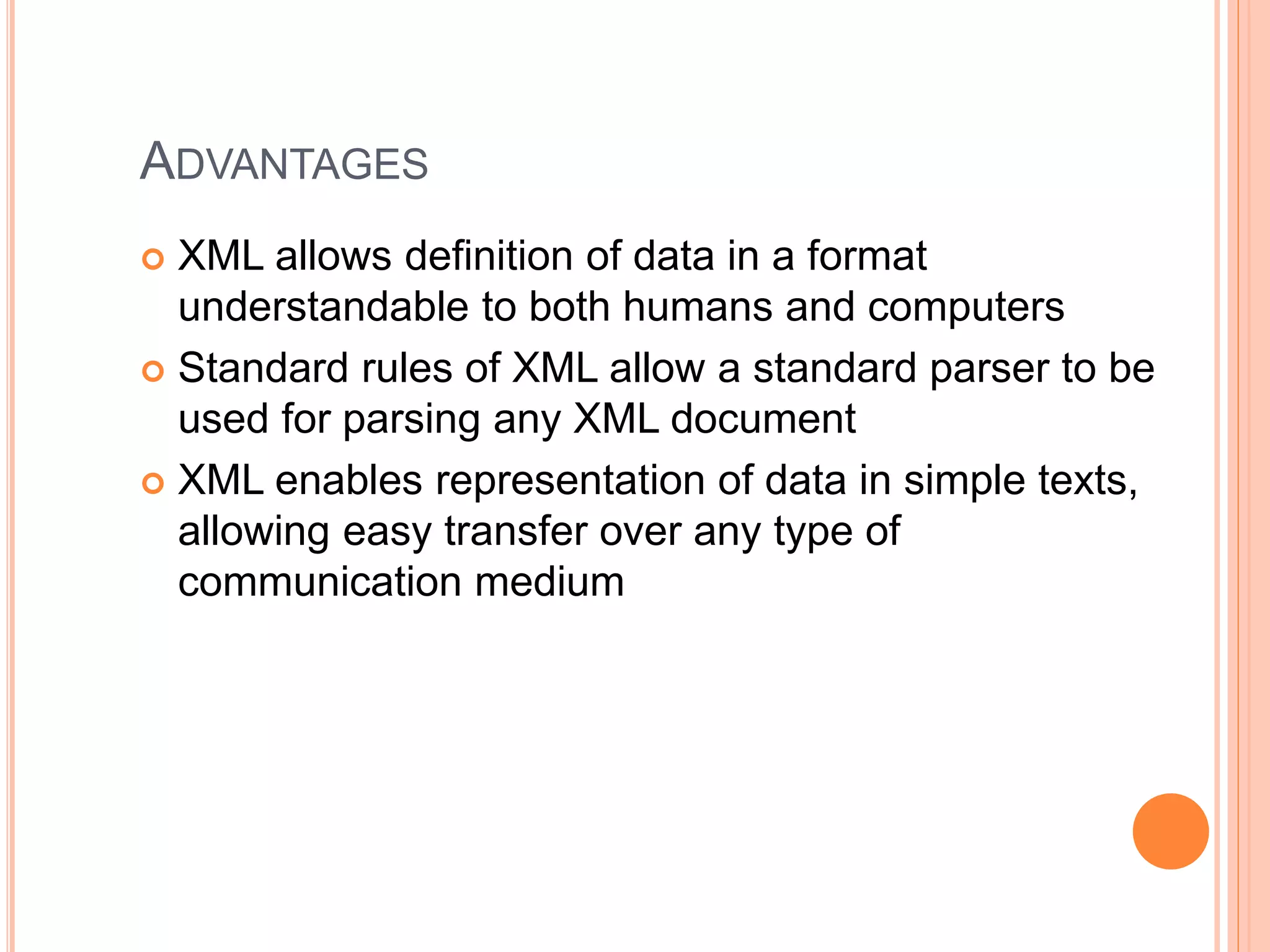 ADVANTAGES
 XML allows definition of data in a format
understandable to both humans and computers
 Standard rules of XML allow a standard parser to be
used for parsing any XML document
 XML enables representation of data in simple texts,
allowing easy transfer over any type of
communication medium
 