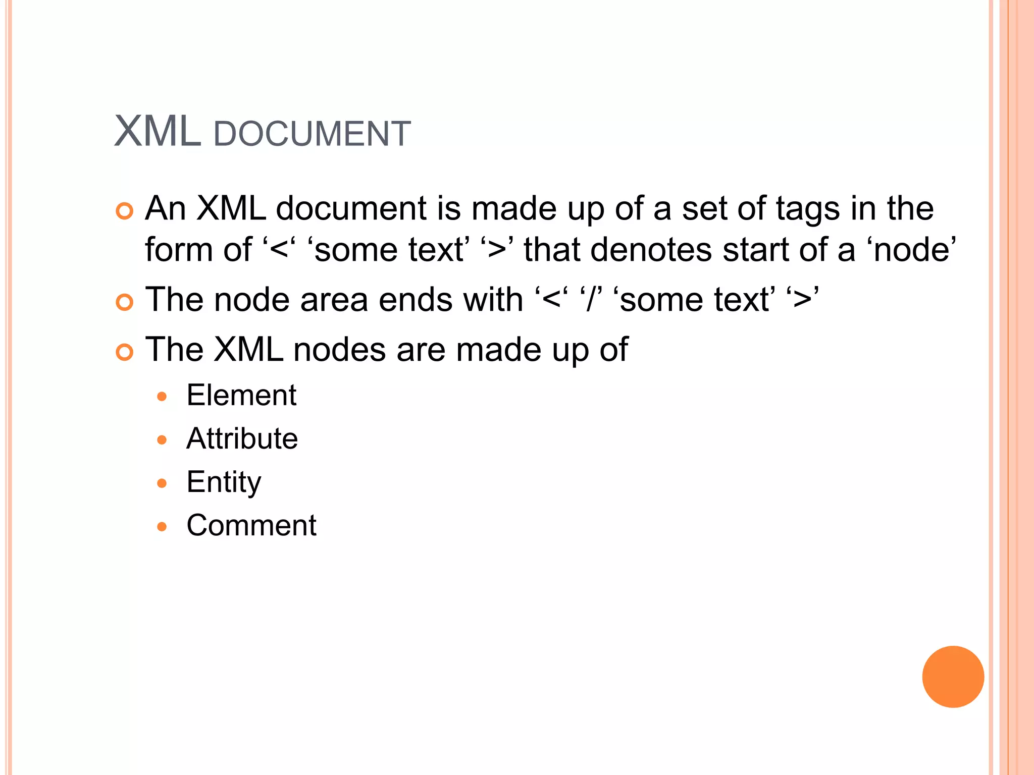 XML DOCUMENT
 An XML document is made up of a set of tags in the
form of ‘<‘ ‘some text’ ‘>’ that denotes start of a ‘node’
 The node area ends with ‘<‘ ‘/’ ‘some text’ ‘>’
 The XML nodes are made up of
 Element
 Attribute
 Entity
 Comment
 