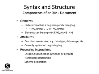Syntax and Structure
Components of an XML Document
• Elements
– Each element has a beginning and ending tag
• <TAG_NAME>...</TAG_NAME>
– Elements can be empty (<TAG_NAME />)
• Attributes
– Describes an element; e.g. data type, data range, etc.
– Can only appear on beginning tag
• Processing instructions
– Encoding specification (Unicode by default)
– Namespace declaration
– Schema declaration
 