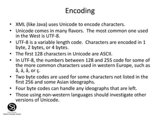 Encoding
• XML (like Java) uses Unicode to encode characters.
• Unicode comes in many flavors. The most common one used
in the West is UTF-8.
• UTF-8 is a variable length code. Characters are encoded in 1
byte, 2 bytes, or 4 bytes.
• The first 128 characters in Unicode are ASCII.
• In UTF-8, the numbers between 128 and 255 code for some of
the more common characters used in western Europe, such as
ã, á, å, or ç.
• Two byte codes are used for some characters not listed in the
first 256 and some Asian ideographs.
• Four byte codes can handle any ideographs that are left.
• Those using non-western languages should investigate other
versions of Unicode.
 