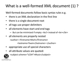 What is a well-formed XML document (1) ?
Well-formed documents follow basic syntax rules e.g.
• there is an XML declaration in the first line
• there is a single document root
• all tags use proper delimiters
• all elements have start and end tags
– But can be minimized if empty: <br/> instead of <br></br>
• all elements are properly nested
<author> <firstname>Mark</firstname>
<lastname>Twain</lastname> </author>
• appropriate use of special characters
• all attribute values are quoted:
<subject scheme=“LCSH”>Music</subject>
 