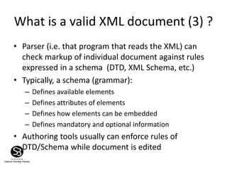 What is a valid XML document (3) ?
• Parser (i.e. that program that reads the XML) can
check markup of individual document against rules
expressed in a schema (DTD, XML Schema, etc.)
• Typically, a schema (grammar):
– Defines available elements
– Defines attributes of elements
– Defines how elements can be embedded
– Defines mandatory and optional information
• Authoring tools usually can enforce rules of
DTD/Schema while document is edited
 