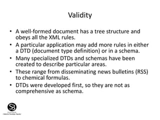 Validity
• A well-formed document has a tree structure and
obeys all the XML rules.
• A particular application may add more rules in either
a DTD (document type definition) or in a schema.
• Many specialized DTDs and schemas have been
created to describe particular areas.
• These range from disseminating news bulletins (RSS)
to chemical formulas.
• DTDs were developed first, so they are not as
comprehensive as schema.
 