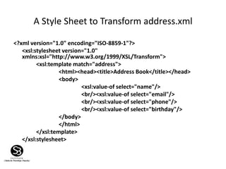 A Style Sheet to Transform address.xml
<?xml version="1.0" encoding="ISO-8859-1"?>
<xsl:stylesheet version="1.0"
xmlns:xsl="http://www.w3.org/1999/XSL/Transform">
<xsl:template match="address">
<html><head><title>Address Book</title></head>
<body>
<xsl:value-of select="name"/>
<br/><xsl:value-of select="email"/>
<br/><xsl:value-of select="phone"/>
<br/><xsl:value-of select="birthday"/>
</body>
</html>
</xsl:template>
</xsl:stylesheet>
 