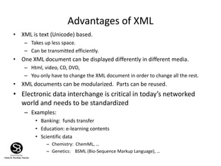 Advantages of XML
• XML is text (Unicode) based.
– Takes up less space.
– Can be transmitted efficiently.
• One XML document can be displayed differently in different media.
– Html, video, CD, DVD,
– You only have to change the XML document in order to change all the rest.
• XML documents can be modularized. Parts can be reused.
• Electronic data interchange is critical in today’s networked
world and needs to be standardized
– Examples:
• Banking: funds transfer
• Education: e-learning contents
• Scientific data
– Chemistry: ChemML, …
– Genetics: BSML (Bio-Sequence Markup Language), …
 