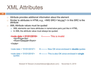 XML Attributes
 Attribute provides additional information about the element
 Similar to attributes in HTML e.g., <IMG SRC=“sky.jpg”> In this SRC is the
attribute
 XML Attribute values must be quoted
 XML elements can have attributes in name/value pairs just like in HTML.
 In XML the attribute value must always be quoted.
<note date = 01/01/2010> <---------- This is invalid
<to>Priya</to>
<from>Deepali</from>
</note>
<note date = “01/01/2010”> --------- Now OK since enclosed in double quotes
<note date = ‘01/01/2010’> --------- This is also OK since enclosed in single
quotes
November 9, 2019Mukesh N Tekwani (mukeshtekwani@outlook.com)
29
 