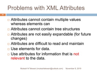Problems with XML Attributes
 Attributes cannot contain multiple values
whereas elements can
 Attributes cannot contain tree structures
 Attributes are not easily expandable (for future
changes)
 Attributes are difficult to read and maintain
 Use elements for data.
 Use attributes for information that is not
relevant to the data.
November 9, 2019Mukesh N Tekwani (mukeshtekwani@outlook.com)
31
 