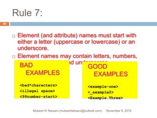 Rule 7:
 Element (and attribute) names must start with
either a letter (uppercase or lowercase) or an
underscore.
 Element names may contain letters, numbers,
hyphens, periods and underscores.
BAD
EXAMPLES
<bad*characters>
<illegal space>
<99number-start>
GOOD
EXAMPLES
<example-one>
<_example2>
<Example.Three>
November 9, 2019Mukesh N Tekwani (mukeshtekwani@outlook.com)
48
 