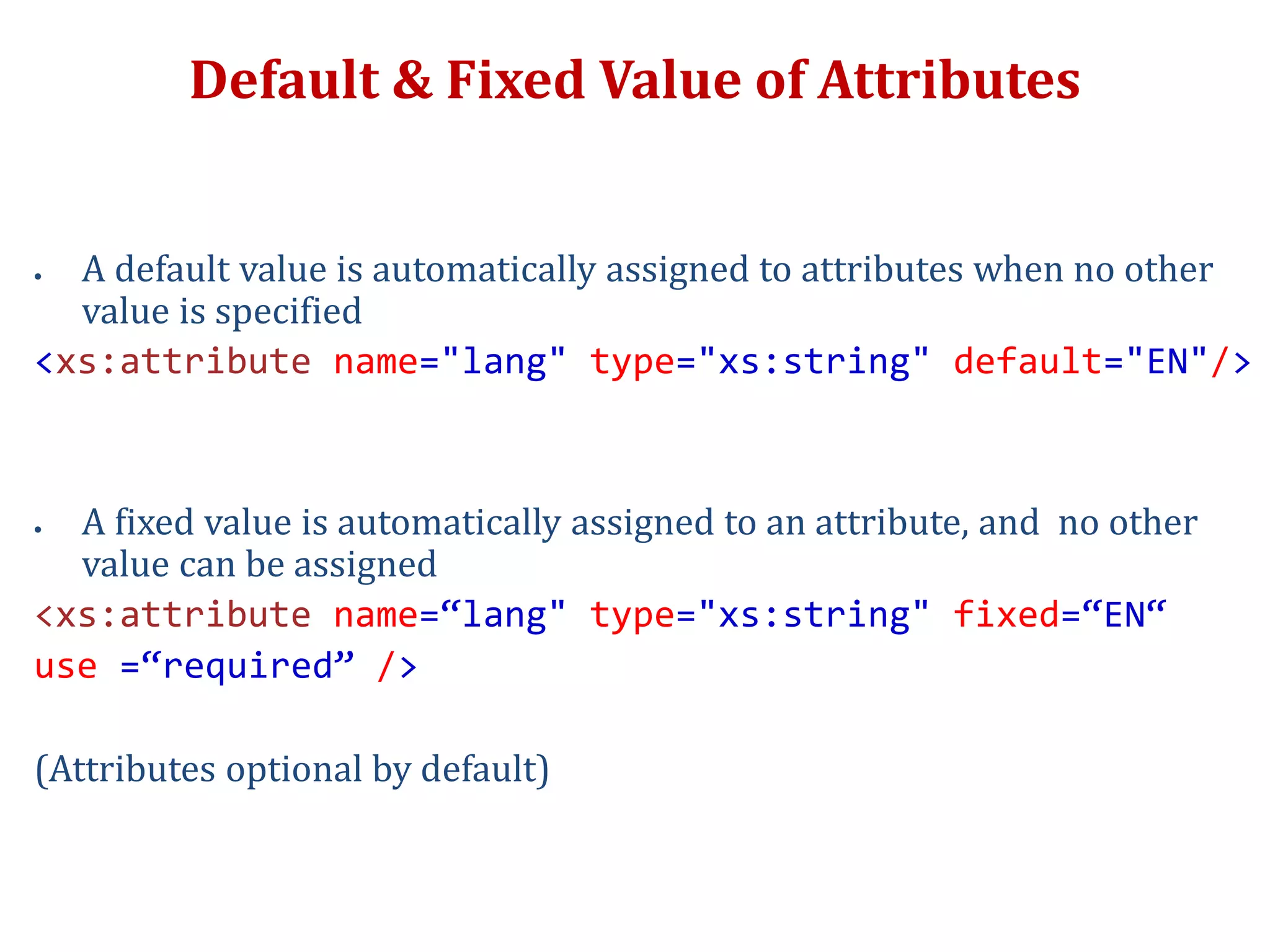 Default & Fixed Value of Attributes
 A default value is automatically assigned to attributes when no other
value is specified
<xs:attribute name="lang" type="xs:string" default="EN"/>
 A fixed value is automatically assigned to an attribute, and no other
value can be assigned
<xs:attribute name=“lang" type="xs:string" fixed=“EN“
use =“required” />
(Attributes optional by default)
 