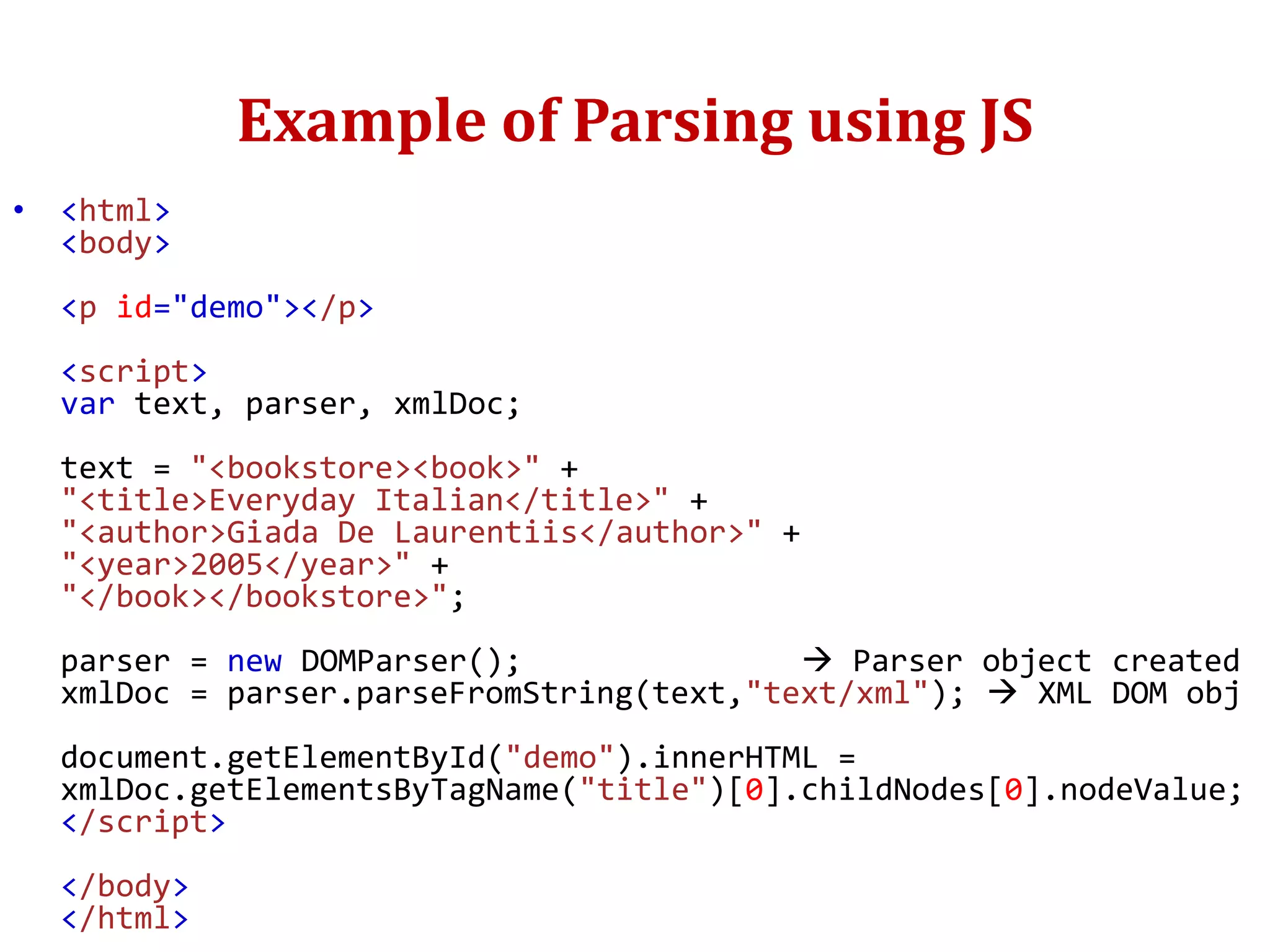 Example of Parsing using JS
• <html>
<body>
<p id="demo"></p>
<script>
var text, parser, xmlDoc;
text = "<bookstore><book>" +
"<title>Everyday Italian</title>" +
"<author>Giada De Laurentiis</author>" +
"<year>2005</year>" +
"</book></bookstore>";
parser = new DOMParser();  Parser object created
xmlDoc = parser.parseFromString(text,"text/xml");  XML DOM obj
document.getElementById("demo").innerHTML =
xmlDoc.getElementsByTagName("title")[0].childNodes[0].nodeValue;
</script>
</body>
</html>
 