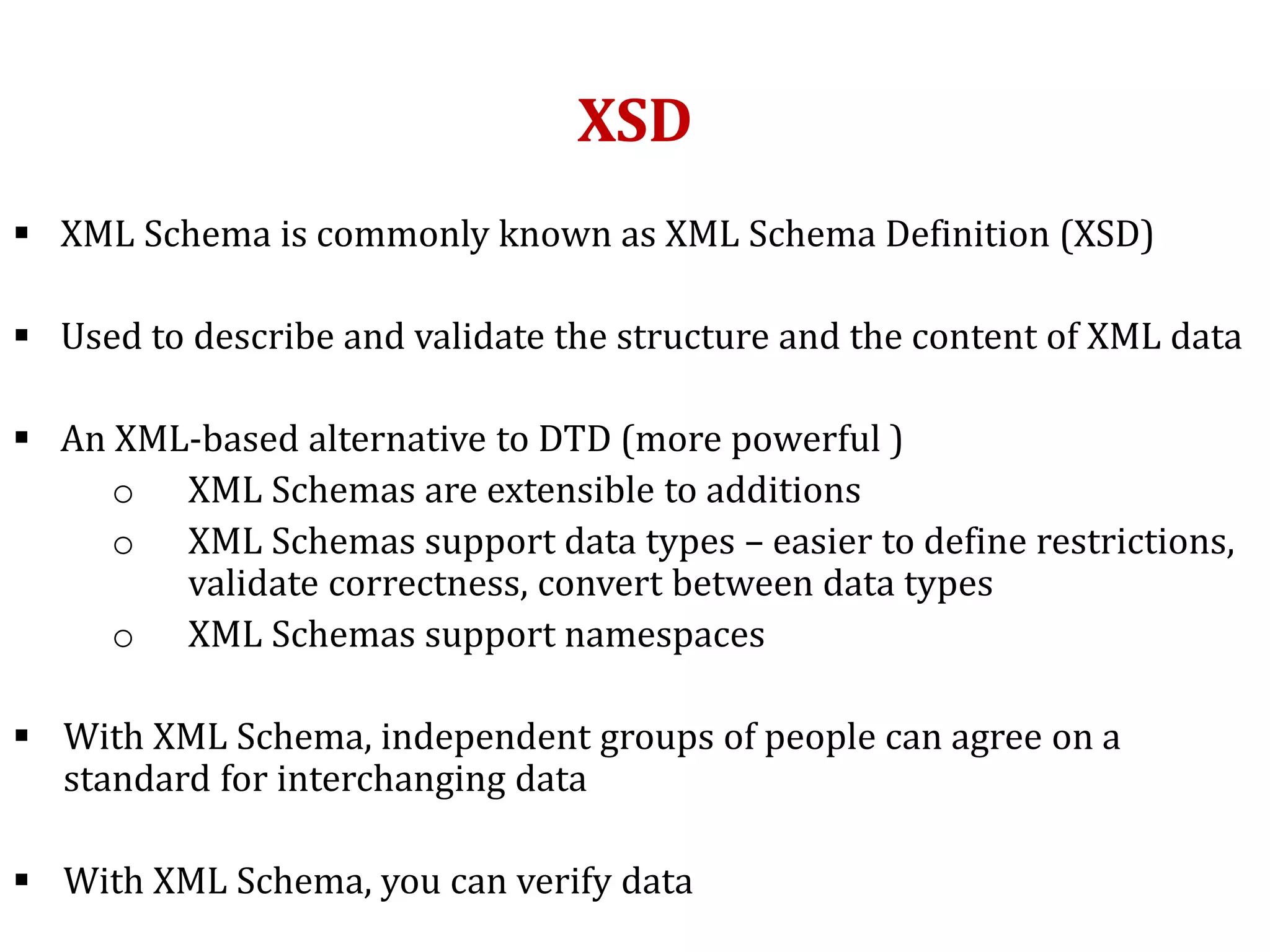 XSD
 XML Schema is commonly known as XML Schema Definition (XSD)
 Used to describe and validate the structure and the content of XML data
 An XML-based alternative to DTD (more powerful )
o XML Schemas are extensible to additions
o XML Schemas support data types – easier to define restrictions,
validate correctness, convert between data types
o XML Schemas support namespaces
 With XML Schema, independent groups of people can agree on a
standard for interchanging data
 With XML Schema, you can verify data
 