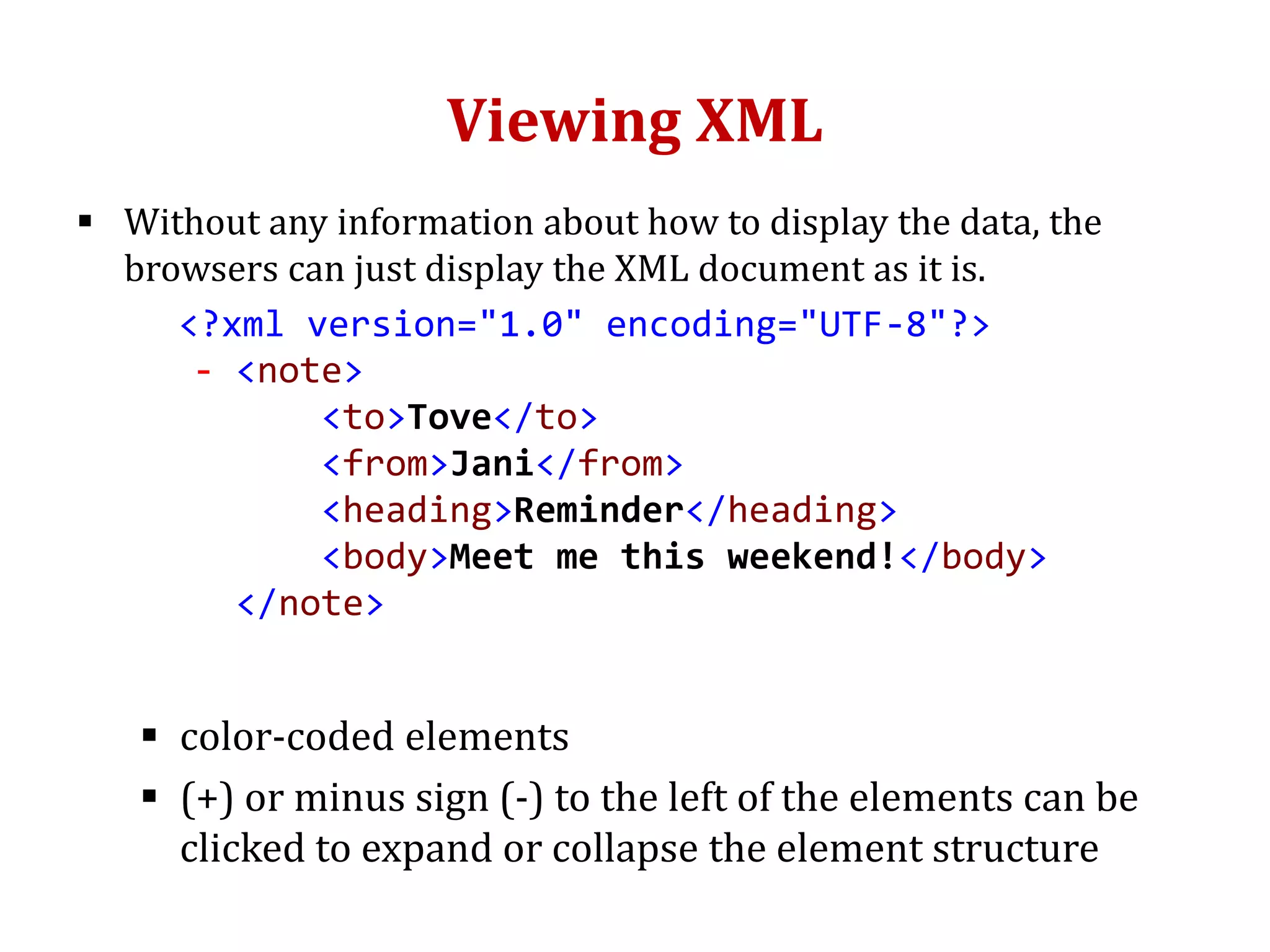 Viewing XML
 Without any information about how to display the data, the
browsers can just display the XML document as it is.
<?xml version="1.0" encoding="UTF-8"?>
- <note>
<to>Tove</to>
<from>Jani</from>
<heading>Reminder</heading>
<body>Meet me this weekend!</body>
</note>
 color-coded elements
 (+) or minus sign (-) to the left of the elements can be
clicked to expand or collapse the element structure
 
