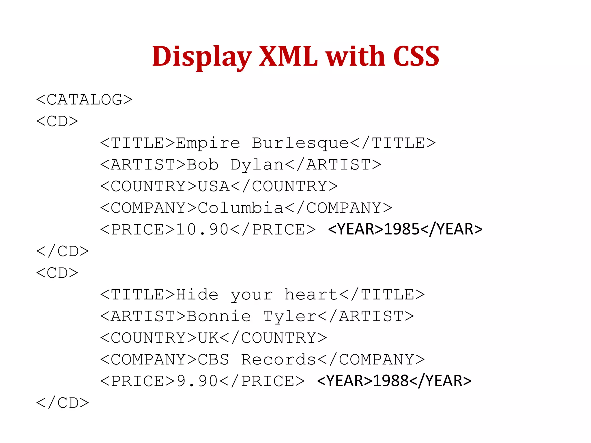 Display XML with CSS
<CATALOG>
<CD>
<TITLE>Empire Burlesque</TITLE>
<ARTIST>Bob Dylan</ARTIST>
<COUNTRY>USA</COUNTRY>
<COMPANY>Columbia</COMPANY>
<PRICE>10.90</PRICE> <YEAR>1985</YEAR>
</CD>
<CD>
<TITLE>Hide your heart</TITLE>
<ARTIST>Bonnie Tyler</ARTIST>
<COUNTRY>UK</COUNTRY>
<COMPANY>CBS Records</COMPANY>
<PRICE>9.90</PRICE> <YEAR>1988</YEAR>
</CD>
 