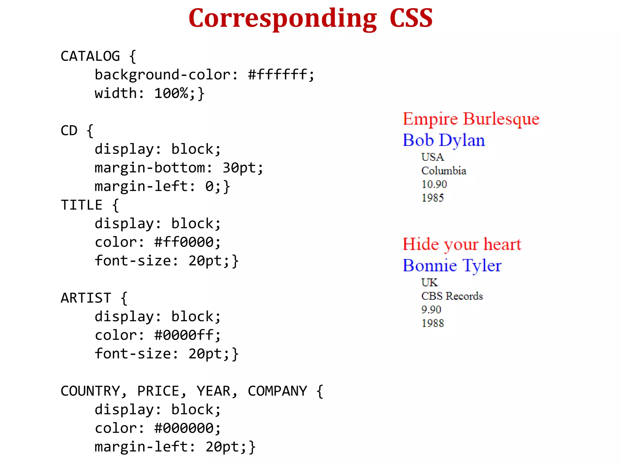 Corresponding CSS
CATALOG {
background-color: #ffffff;
width: 100%;}
CD {
display: block;
margin-bottom: 30pt;
margin-left: 0;}
TITLE {
display: block;
color: #ff0000;
font-size: 20pt;}
ARTIST {
display: block;
color: #0000ff;
font-size: 20pt;}
COUNTRY, PRICE, YEAR, COMPANY {
display: block;
color: #000000;
margin-left: 20pt;}
 
