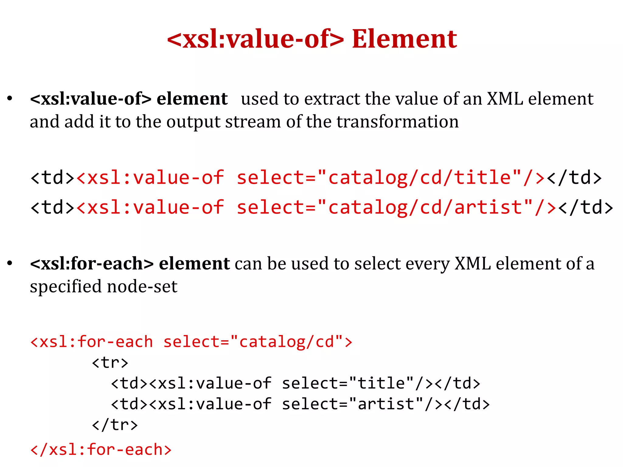 <xsl:value-of> Element
• <xsl:value-of> element used to extract the value of an XML element
and add it to the output stream of the transformation
<td><xsl:value-of select="catalog/cd/title"/></td>
<td><xsl:value-of select="catalog/cd/artist"/></td>
• <xsl:for-each> element can be used to select every XML element of a
specified node-set
<xsl:for-each select="catalog/cd">
<tr>
<td><xsl:value-of select="title"/></td>
<td><xsl:value-of select="artist"/></td>
</tr>
</xsl:for-each>
 