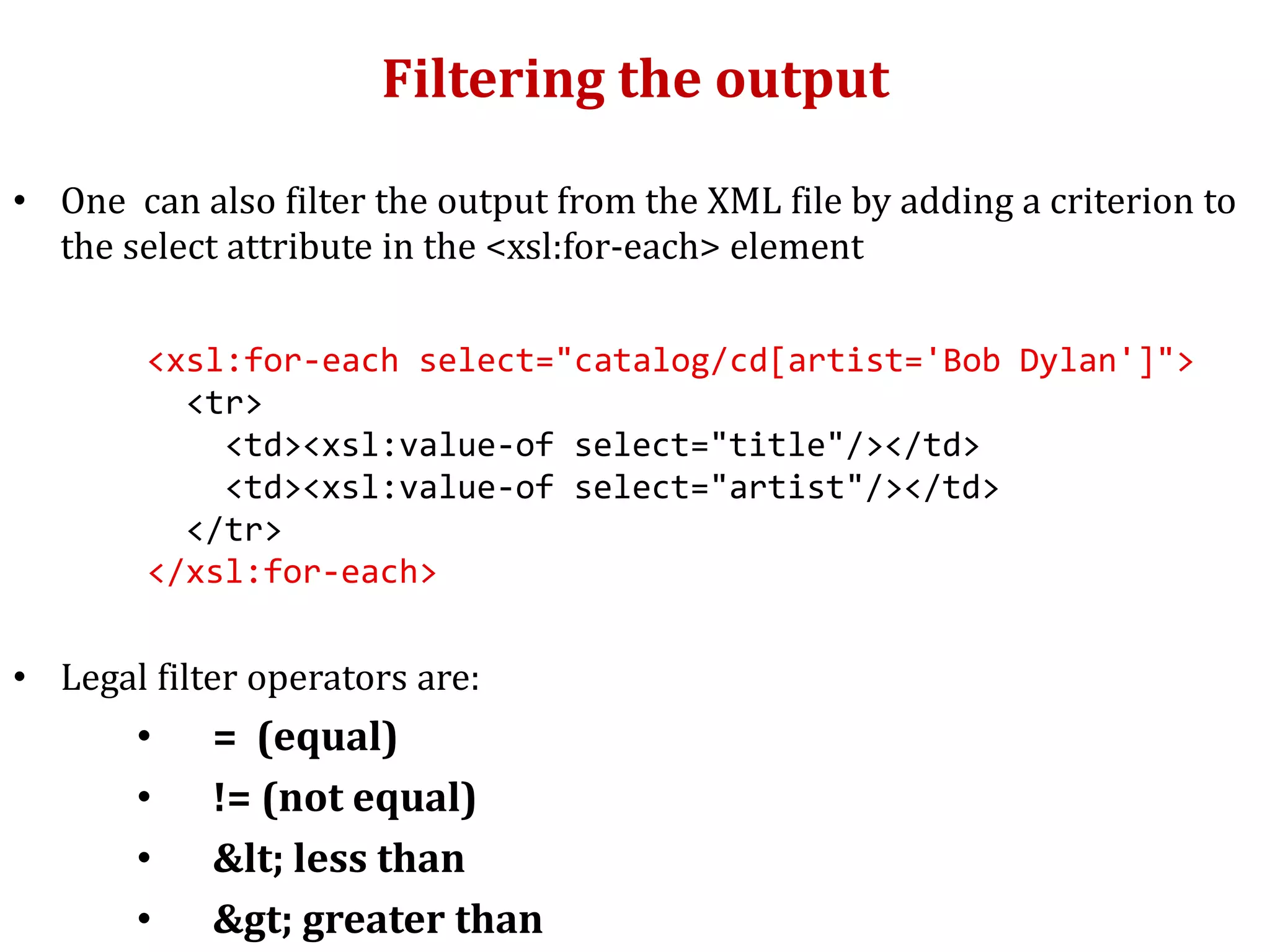 Filtering the output
• One can also filter the output from the XML file by adding a criterion to
the select attribute in the <xsl:for-each> element
<xsl:for-each select="catalog/cd[artist='Bob Dylan']">
<tr>
<td><xsl:value-of select="title"/></td>
<td><xsl:value-of select="artist"/></td>
</tr>
</xsl:for-each>
• Legal filter operators are:
• = (equal)
• != (not equal)
• &lt; less than
• &gt; greater than
 