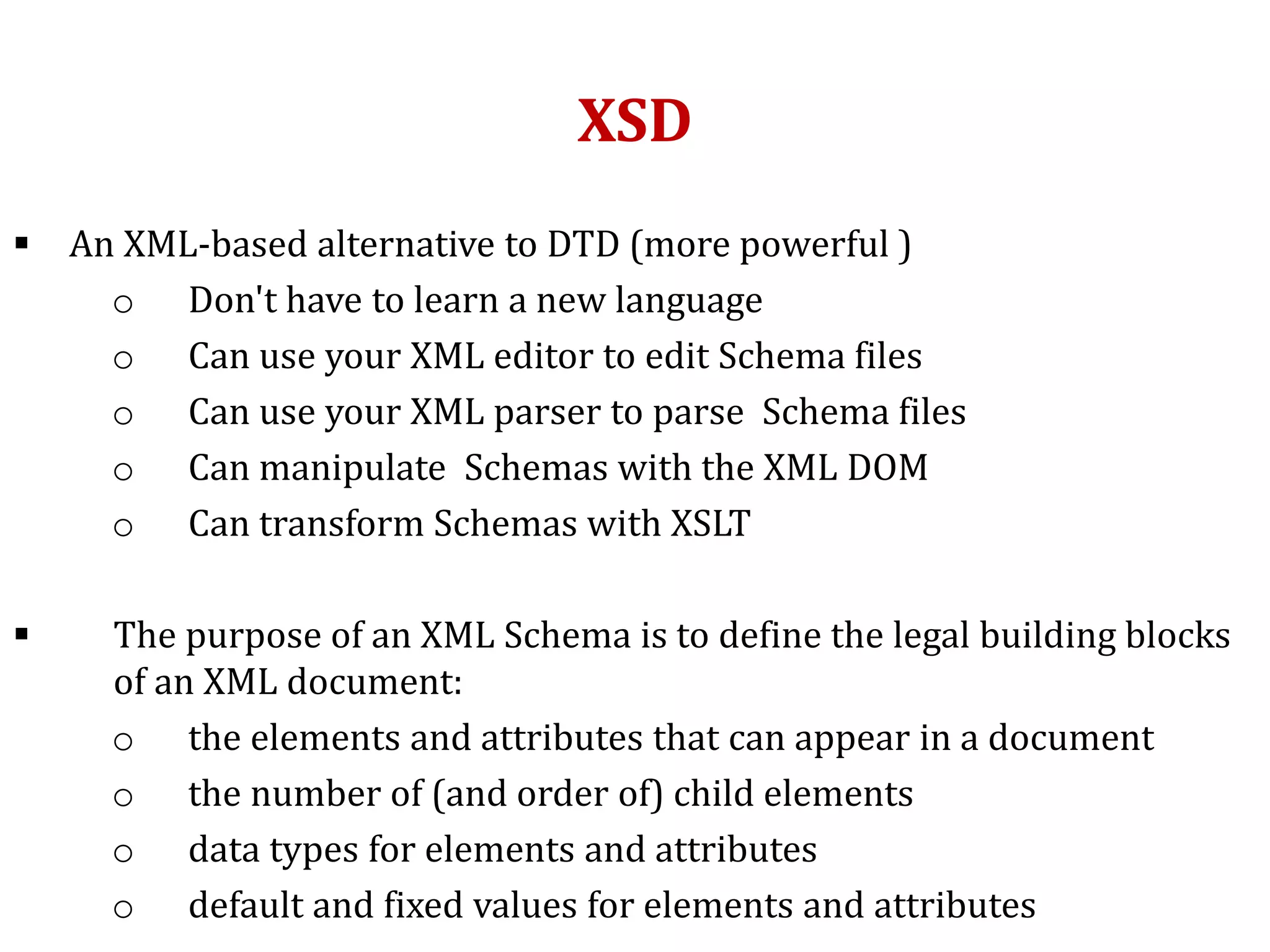 XSD
 An XML-based alternative to DTD (more powerful )
o Don't have to learn a new language
o Can use your XML editor to edit Schema files
o Can use your XML parser to parse Schema files
o Can manipulate Schemas with the XML DOM
o Can transform Schemas with XSLT
 The purpose of an XML Schema is to define the legal building blocks
of an XML document:
o the elements and attributes that can appear in a document
o the number of (and order of) child elements
o data types for elements and attributes
o default and fixed values for elements and attributes
 