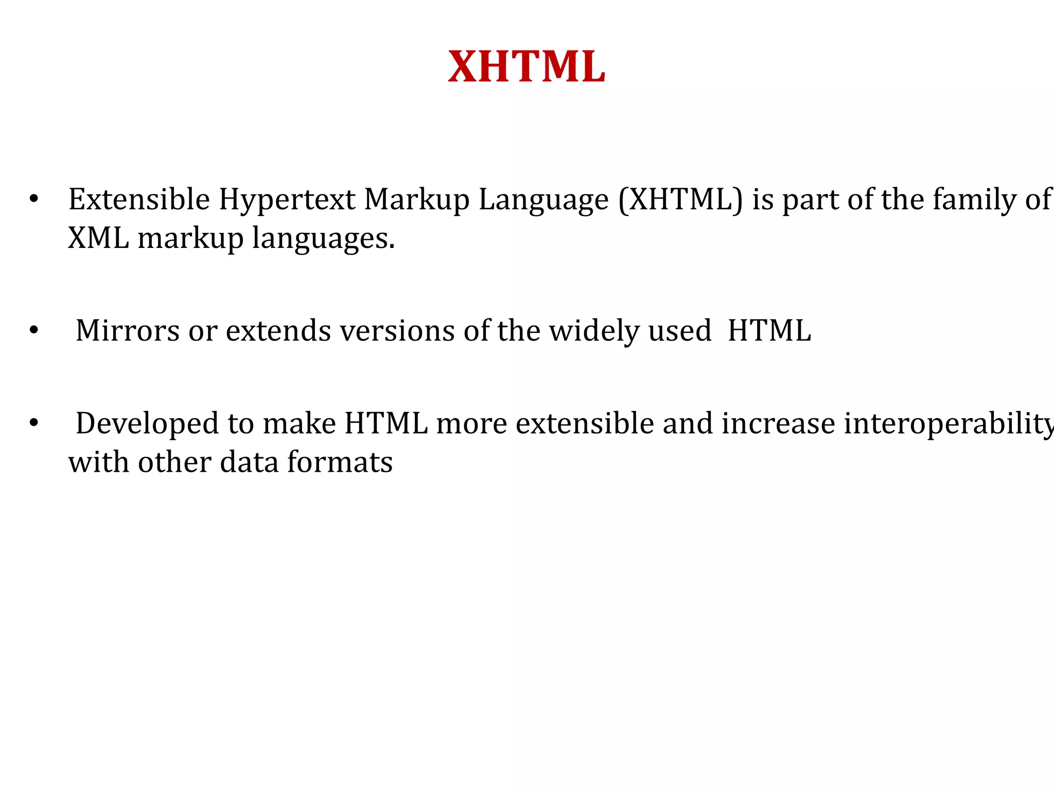 XHTML
• Extensible Hypertext Markup Language (XHTML) is part of the family of
XML markup languages.
• Mirrors or extends versions of the widely used HTML
• Developed to make HTML more extensible and increase interoperability
with other data formats
 